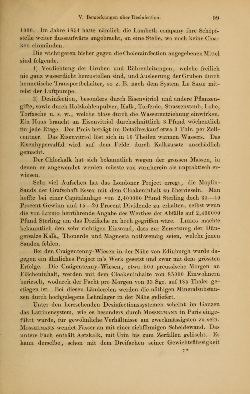 1000. Im Jahre 1854 hatte nämlich die Lambeth Company ihre Schöpf- stelle weiter fliissaufwärts angebracht, an eine Stelle, wo noch keine Cloa- ken einmünden. Die wichtigeren bisher gegen die Cholerainfection angegebenen Mittel sind folgende. 1) Verdichtung der Gruben und Röhrenleitungen, welche freilich nie ganz wasserdicht herzustellen sind, und Ausleerung der Gruben durch hermetische Transportbehälter, so z. B. nach dem System Le Sage mit- telst der Luftpumpe. 2) Desinfection, besonders durch Eisenvitriol und andere Pflanzen- gifte, sowie durch Holzkohlenpulver, Kalk, Torferde, Strassenstaub, Lohe, Torfasche u. s. w., welche bloss durch die Wasserentziehung einwirken. Ein Haus braucht an Eisenvitriol durchschnittlich 3 Pfund wöchentlich für jede Etage. Der Preis beträgt im Detailverkauf etwa 3 Thlr. per Zoll- centner. Das Eisenvitriol löst sich in 10 Theilen warmen Wassers. Das Eisenhypersulfld wird auf dem Felde durch Kalkzusatz unschädlich gemacht. Der Chlorkalk hat sich bekanntlich wegen der grossen Massen, in denen er angewendet werden müsste von vornherein als unpraktisch er- wiesen. Sehr viel Aufsehen hat das Londoner Project erregt, die Maplin- Sands der Grafschaft Essex mit dem Cloakeninhalt zu überrieseln. Man hoffte bei einer Capitalanlage von 2,400000 Pfund Sterling doch 30—40 Procent Gewinn und 15—20 Procent Dividende zu erhalten, selbst wenn die von Liebig herrührende Angabe des Werthes der Abfälle auf 2,400000 Pfund Sterling um das Dreifache zu hoch gegriffen wäre. Liebig machte bekanntlich den sehr richtigen Einwand, dass zur Zersetzung der Dün- gersalze Kalk, Thonerde und Magnesia nothwendig seien, welche jenen Sauden fehlen. Bei den Craigentenny-Wiesen in der Nähe von Edinburgh wurde da- gegen ein ähnliches Project in's Werk gesetzt und zwar mit dem grössten Erfolge. Die Craigentenny-Wiesen, etwa 500 preussische Morgen an Flächeninhalt, werden mit dem Cloakeninhalte von 85000 Einwohnern berieselt, wodurch der Pacht pro Morgen von 33 Sgr. auf 185 Thaler ge- stiegen ist. Bei diesen Ländereien werden die nöthigen Mineralsubstan- zen durch hochgelegene Lehmlager in der Nähe geliefert. Unter den herrschenden Desinfectionssystemen scheint im Ganzen das Latrinensystem, wie es besonders durch Mosselmann in Paris einge- führt wurde, für gewöhnliche Verhältnisse am zweckmässigsten zu sein. Mosselmann wendet Fässer an mit einer siebförmigen Scheidewand. Das untere Fach enthält Aetzkalk, mit Urin bis zum Zerfallen gelöscht. Es kann derselbe, schon mit dem Dreifachen seiner Gewichtsflüssigkeit 7*