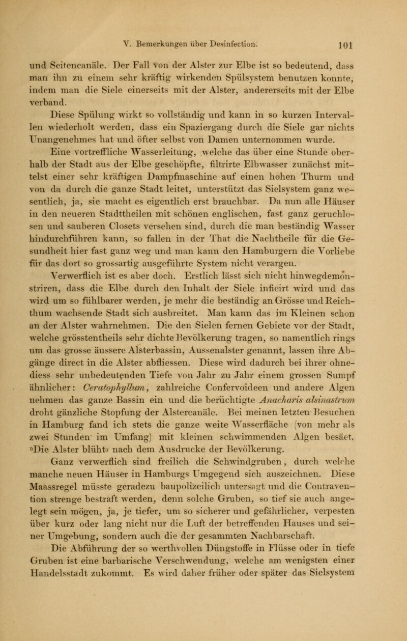 und Seitencanäle. Der Fall von der Alster zur Elbe ist so bedeutend, dass man ihn zu einem sehr kräftig wirkenden Spülsystem benutzen konnte, indem man die Siele einerseits mit der Alster, andererseits mit der Elbe verband. Diese Spülung wirkt so vollständig und kann in so kurzen Interval- len wiederholt werden, dass ein Spaziergang durch die Siele gar nichts Unangenehmes hat und öfter selbst von Damen unternommen wurde. Eine vortreffliche Wasserleitung, welche das über eine Stunde ober- halb der Stadt aus der Elbe geschöpfte, filtrirte Eibwasser zunächst mit- telst einer sehr kräftigen Dampfmaschine auf einen hohen Thurm und von da durch die ganze Stadt leitet, unterstützt das Sielsystem ganz we- sentlich, ja, sie macht es eigentlich erst brauchbar. Da nun alle Häuser in den neueren Stadttheilen mit schönen englischen, fast ganz geruchlo- sen und sauberen Closets versehen sind, durch die man beständig Wasser hindurchführen kann, so fallen in der That die Nachtheile für die Ge- sundheit hier fast ganz weg und man kann den Hamburgern die Vorliebe fiir das dort so grossartig ausgeführte System nicht verargen. Yerw^erflich ist es aber doch. Erstlich lässt sich nicht hinwegdemon- striren, dass die Elbe durch den Inhalt der Siele inficirt wird und das wird um so fühlbarer w^erden, je mehr die beständig an Grösse und Reich- thum Avachsende Stadt sich ausbreitet. Man kann das im Kleinen schon an der Alster wahrnehmen. Die den Sielen fernen Gebiete vor der Stadt, welche grösstentheils sehr dichte Bevölkerung tragen, so namentlich rings um das grosse äussere Alsterbassin, Aussenalster genannt, lassen ihre Ab- gänge direct in die Alster abfliessen. Diese wird dadurch bei ihrer ohne- diess sehr unbedeutenden Tiefe von Jahr zu Jahr einem grossen Sumpf ähnlicher: Ceratophyllum, zahlreiche Confervoideen und andere Algen nehmen das ganze Bassin ein und die berüchtigte Anacharis ahinastrum droht gänzliche Stopfung der Alstercanäle. Bei meinen letzten Besuchen in Hamburg fand ich stets die ganze w^eite Wasserfläche (von mehr als zw^ei Stunden im Umfang) mit kleinen schwimmenden Algen besäet. »Die Alster blüht« nach dem Ausdrucke der Bevölkerung. Ganz verwerflich sind freilich die Schwindgruben, durch welche manche neuen Häuser in Hamburgs Umgegend sich auszeichnen. Diese Maassregel müsste geradezu baupolizeilich untersagt und die Contraven- tion strenge bestraft werden, denn solche Gruben, so tief sie auch ange- legt sein mögen, ja, je tiefer, um so sicherer und gefährlicher, verpesten über kurz oder lang nicht nur die Luft der betreff'enden Hauses und sei- ner Umgebung, sondern auch die der gesammten Nachbarschaft. Die Abführung der so werthvollen Düngstoffe in Flüsse oder in tiefe Gruben ist eine barbarische Verschwendung, welche am w^enigsten einer Handelsstadt zukommt. Es wird daher früher oder später das Sielsystem