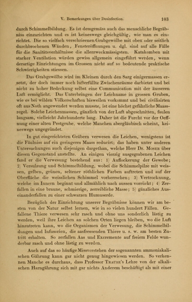 durch Schimmelbildiing. Es ist demgemäss auch das menschliche Begräb- niss einzurichten und es ist keineswegs gleichgültig, wie man es ein- richtet. Die so vielfach verschrieenen Grabgewölbe mit oben oder seitlich durchbrochenen Wänden, Fensteröffnungen u. dgl. sind auf alle Fälle für die Sanitätsverhältnisse die allerzweckmässigsten. Katakomben mit starker Ventilation würden gewiss allgemein eingeführt werden, wenn derartige Einrichtungen im Grossen nicht auf so bedeutende praktische Schwierigkeiten stiessen. Das Grabgewölbe wird im Kleinen durch den Sarg einigermassen er- setzt, der doch immer noch lufterfüllte Zwischenräume darbietet und bei nicht zvi hoher Bedeckung selbst eine Communication mit der äusseren Luft ermöglicht. Das Unterbringen der Leichname in grossen Gruben, wie es bei wilden Völkerschaften bisweilen vorkommt und bei civilisirten oft aus Noth angewendet werden musste, ist eine höchst gefährliche Maass- regel. Solche Leichenmassen, gänzlich von der Luft abgeschnitten, faulen langsam, vielleicht Jahrhunderte lang. Daher ist die Furcht vor der Oeff- nung einer alten Pestgrube^ welche Manchen abergläubisch scheint, kei- neswegs ungegründet. In gut eingerichteten Gräbern verwesen die Leichen, wenigstens ist die Fäulniss auf ein geringeres Maass reducirt; das haben unter anderen Untersuchungen auch diejenigen dargethan, w^elche Herr Dr. Moser über diesen Gegenstand anstellte. An einigen vierzig ausgegrabenen Leichen fand er die Verwesung bestehend aus: 1) Auflockerung der Gewebe; 2; Versulzung und Schimmelbildung, w^obei die Schimmelpilze mit w^eis- sen, gelben, grünen, seltener röthlichen Farben auftreten und auf der Oberfläche die weisslichen Schimmel vorherrschen; 3) Vertrocknung, welche im Lmern beginnt und allmählich nach aussen vorrückt; 4) Zer- fallen in eine braune, schmierige, zerreibliche Masse; 5) gänzliches Aus- einanderfallen zu einer schwarzen Humuserde. Bezüglich der Einrichtung unserer Begräbnisse können wir am be- sten von der Natur selbst lernen, wie in so vielen hundert Fällen. Ge- fallene Thiere verwesen sehr rasch und ohne uns sonderlich lästig zu werden, weil ihre Leichen an solchen Orten liegen bleiben, wo die Luft hinzutreten kann, wo die Organismen der Verwesung, die Schimmelbil- dungen und Infusorien, die aasfressenden Thiere u. s. w. am besten Zu- tritt erhalten. So zerfallen Aas und Excremente auf freiem Felde wun- derbar rasch und ohne lästig zu werden. Auch auf das so häufige Missverstehen der sogenannten ammoniakali- schen Gälirung kann gar nicht genug hingewiesen werden. So verken- nen Manche es durchaus, dass Professor Traube's Lehre von der alkali- schen Harngährung sich mit gar nichts minderem beschäftigt als mit einer