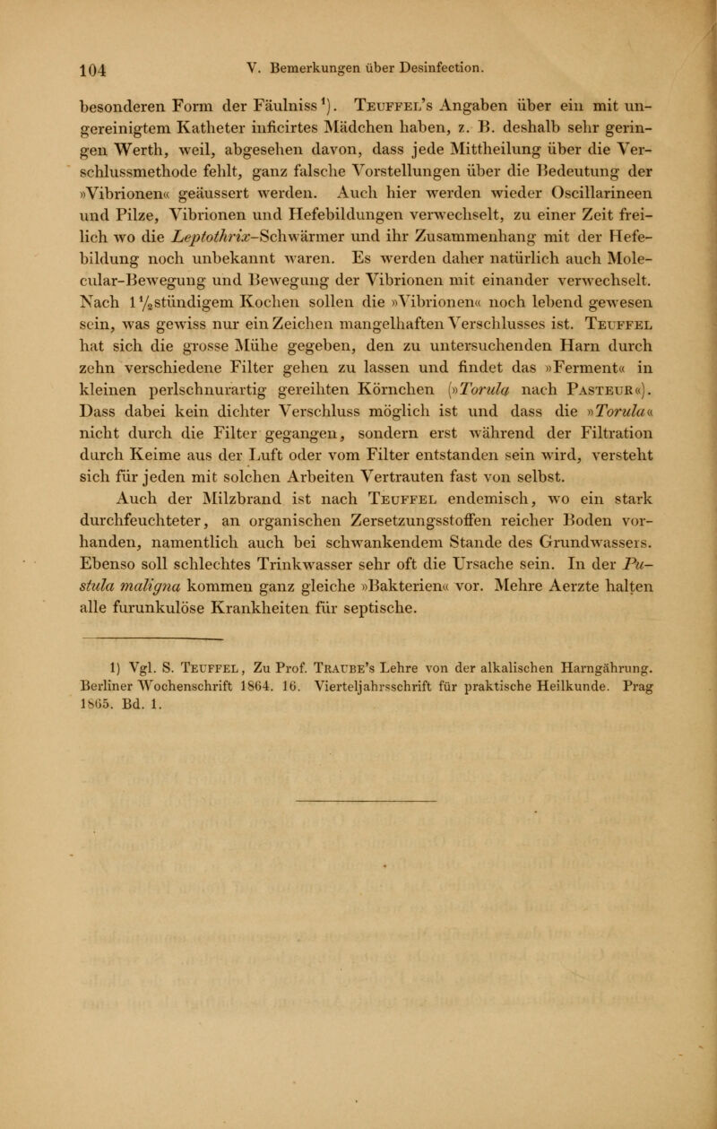 besonderen Form der Fäulniss ^). Teuffel's Angaben über ein mit un- gereinigtem Katheter inficirtes Mädchen haben, z.B. deshalb sehr gerin- gen Werth, weil, abgesehen davon, dass jede Mittheilung über die Ver- schlussmethode fehlt, ganz falsche Vorstellungen über die Bedeutung der «Vibrionen« geäussert werden. Auch hier werden wieder Oscillarineen und Pilze, Vibrionen und Hefebildungen verwechselt, zu einer Zeit frei- lich wo die Leptothrix-Schwtixm.er und ihr Zusammenhang mit der Hefe- bildung noch unbekannt waren. Es werden daher natürlich auch Mole- cular-Bewegung und Bewegung der Vibrionen mit einander verwechselt. Nach 1 YgStündigem Kochen sollen die »Vibrionen« noch lebend gewesen sein, was gewiss nur ein Zeichen mangelhaften A^erschlusses ist. Teuffel hat sich die grosse Älühe gegeben, den zu untersuchenden Harn durch zehn verschiedene Filter gehen zu lassen und findet das «Ferment« in kleinen perlschnurartig gereihten Körnchen {»Torula nach Pasteur«). Dass dabei kein dichter Verschluss möglich ist und dass die yyTorulaa nicht durch die Filter gegangen, sondern erst während der Filtration durch Keime aus der Luft oder vom Filter entstanden sein wird, versteht sich für jeden mit solchen Arbeiten Vertrauten fast von selbst. Auch der Milzbrand ist nach Teuffel endemisch, wo ein stark durchfeuchteter, an organischen Zersetzungsstoffen reicher Boden vor- handen, namentlich auch bei schwankendem Stande des Grundwassers. Ebenso soll schlechtes Trinkwasser sehr oft die Ursache sein. In der Pu- stula maligna kommen ganz gleiche «Bakterien« vor. Mehre Aerzte halten alle furunkulöse Krankheiten für septische. 1) Vgl. S. Teuffel, Zu Prof. TRArBE's Lehre von der alkalischen Harngährung. Berliner Wochenschrift 1864. 16. Vierteljahrsschrift für praktische Heilkunde. Prag