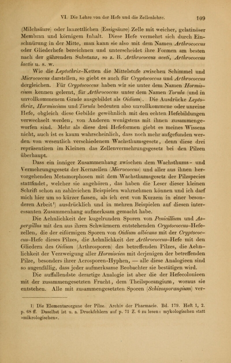 (Milchsäure) oder lanzettliclien (Essigsäure) Zelle mit weicher, gelatinöser Membran und körnigem Inhalt. Diese Hefe vermehrt sich durch Ein- schnürung in der Mitte, man kann sie also mit dem Namen Arthrococcus oder Gliederhefe bezeichnen und unterscheidet ihre Formen am besten nach der gährenden Substanz, so z. 15. Arthrococctis aceti, Arthrococcus lactis u. s. w. Wie die Leptothrix-Ketten die Mittelstufe zwischen Schimmel und Micrococcus darstellen, so giebt es auch für Cryptococcics und Arthrococcus dergleichen. Für Cryptococcus haben wir sie unter dem Namen Hormis- cium kennen gelernt, für Arthrococcus unter dem Namen Torula (und in unvollkommenem Grade ausgebildet als Oidium). Die Ausdrücke Lepto- thrix, Hormiscium und Torula bedeuten also unvollkommene oder unreine Hefe, obgleich diese Gebilde gewöhnlich mit den echten Hefebildungen verw^echselt werden, von Anderen wenigstens mit ihnen zusammenge- worfen sind. Mehr als diese drei Hefeformen giebt es meines Wissens nicht, auch ist es kaum wahrscheinlich, dass noch mehr aufgefunden wer- den von w^esentlich verschiedenem Wachsthumsgesetz, denn diese drei repräsentiren im Kleinen das Zellenvermehrungsgesetz bei den Pilzen überhaupt. Dass ein inniger Zusammenhang zwischen dem Wachsthums - und Vermehrungsgesetz der Kernzellen 'Micrococcus) und aller aus ihnen her- vorgehenden Äletamorphosen mit dem Wachsthumsgesetz der Pilzspecies stattfindet, welcher sie angehören, das haben die Leser dieser kleinen Schrift schon an zahlreichen Beispielen wahrnehmen können und ich darf mich hier um so kürzer fassen, als ich erst von Kurzem in einer beson- deren Arbeit*) ausdrücklich und in mehren Beispielen auf diesen inter- essanten Zusammenhang aufmerksam gemacht habe. Die Aehnlichkeit der kugelrunden Sporen von PenicilUum und As- pergillus mit den aus ihren Schw armem entstehenden Cryptococcus-Hefe- zellen, die der eiförmigen Sporen von Oidium albica?is mit der Cryptococ- ce^5-Hefe dieses Pilzes, die Aehnlichkeit der Artht^ococcus-tLefe mit den Gliedern des Oidium (Arthrosporen) des betreifenden Pilzes, die Aehn- lichkeit der Verzweigung aller Hormiscien mit derjenigen der betreffenden Pilze, besonders ihrer Acrosporen-Hyphen, — alle diese Analogieen sind so augenfällig, dass jeder aufmerksame Beobachter sie bestätigen wird. Die auffallendste derartige Analogie ist aber die der Hefecolonieen mit der zusammengesetzten Frucht, dem Theilsporangium, woraus sie entstehen. Alle mit zusammengesetzten Sporen [Schizosporangium] ver- 1) Die Elementarorgane der Pilze. Archiv der Pharmacie. Bd. 179. Heft 1, 2. p. 68 fF. Daselbst ist u. a. Druckfehlern auf p. 71 Z. 6 zu lesen: mykologischen statt »mikrologischen«.