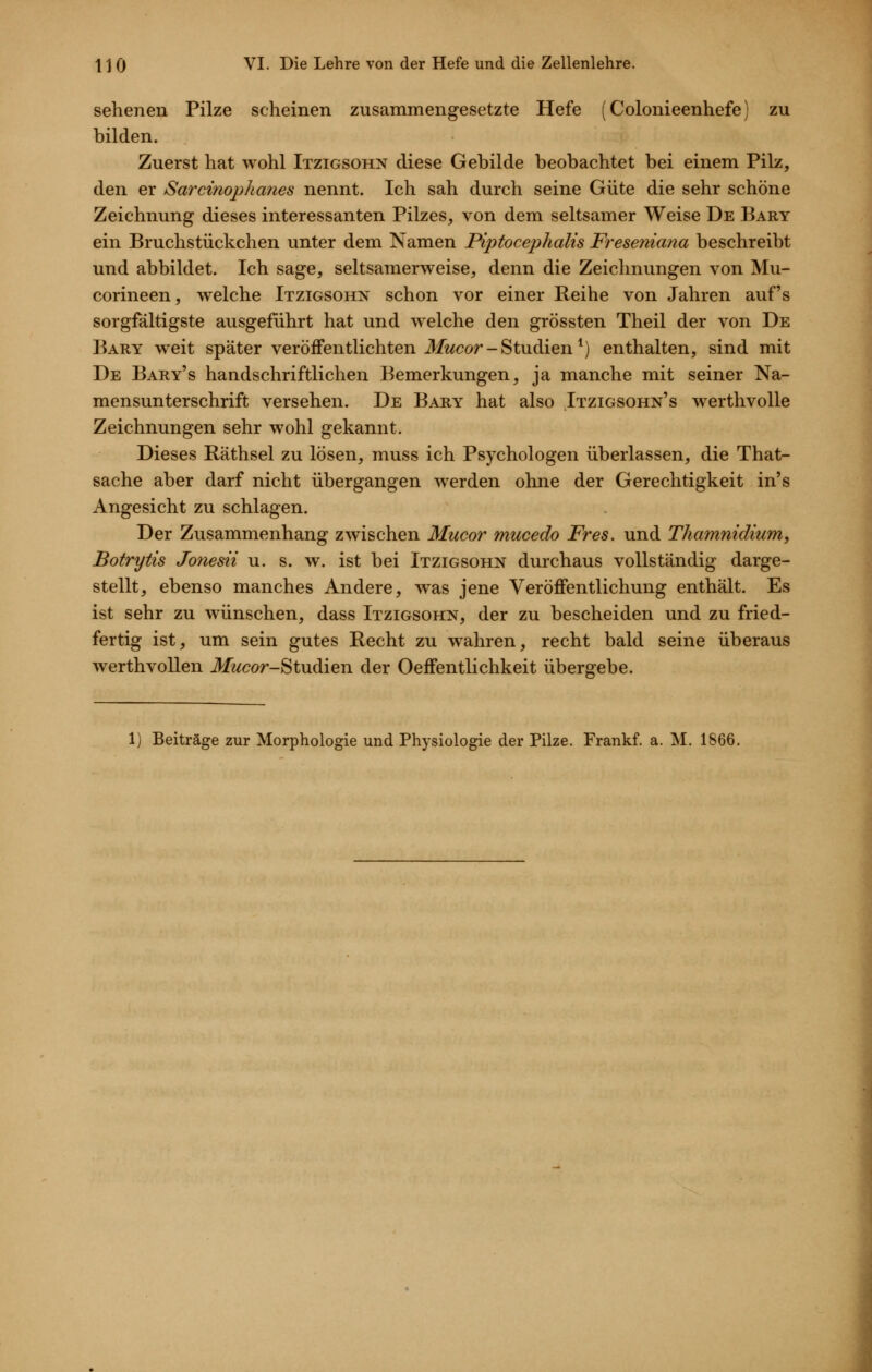 sehenen Pilze scheinen zusammengesetzte Hefe (Colonieenhefe) zu bilden. Zuerst hat wohl Itzigsohn diese Gebilde beobachtet bei einem Pilz, den er Sarcinophanes nennt. Ich sah durch seine Güte die sehr schöne Zeichnung dieses interessanten Pilzes, von dem seltsamer Weise De Bary ein Bruchstückchen unter dem Namen Piptocephalis Freseniana beschreibt und abbildet. Ich sage, seltsamerweise, denn die Zeichnungen von Mu- corineen, welche Itzigsohn schon vor einer Reihe von Jahren auf's sorgfältigste ausgeführt hat und welche den grössten Theil der von De Bary weit spater veröffentlichten J/wcor-Studien*) enthalten, sind mit De Bary's handschriftlichen Bemerkungen, ja manche mit seiner Na- mensunterschrift versehen. De Bary hat also Itzigsohn's werthvolle Zeichnungen sehr wohl gekannt. Dieses Räthsel zu lösen, muss ich Psychologen überlassen, die That- sache aber darf nicht übergangen werden ohne der Gerechtigkeit in's Angesicht zu schlagen. Der Zusammenhang zwischen Mucor mucedo Fr es. und Thamnidium, Botrytis Jonesii u. s. w. ist bei Itzigsohn durchaus vollständig darge- stellt, ebenso manches Andere, was jene Veröffentlichung enthält. Es ist sehr zu wünschen, dass Itzigsohn, der zu bescheiden und zu fried- fertig ist, um sein gutes Recht zu wahren, recht bald seine überaus werthvoUen Jlft/cor-Studien der Oeffentlichkeit übergebe. Beiträge zur Morphologie und Physiologie der Pilze. Frankf. a. M. 1866.