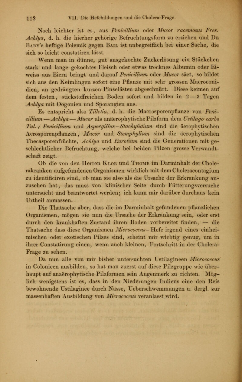 Noch leichter ist es, aus Pemcillnim oder Mucor racemosus Pres. Achlya, d. h. die hierher gehörige Befruchtungsform zu erziehen und De Bary's heftige Polemik gegen Bail ist unbegreiflich bei einer Sache, die sich so leicht constatiren lässt. Wenn man in dünne, gut ausgekochte Zuckerlösung ein Stückchen stark und lange gekochtes Fleisch oder etwas trocknes Albumin oder Ei- weiss aus Eiern bringt und darauf Pemcillnim oder Mucor säet, so bildet sich aus den Keimlingen sofort eine Pflanze mit sehr grossen IMacroconi- dien, an gedrängten kurzen Pinselästen abgeschnürt. Diese keimen auf dem festen, stickstofi'reichen Boden sofort und bilden in 2 — 3 Tagen Achlya mit Oogonien und Sporangien aus. Es entspricht also Tületta, d. h. die Macrosporenpflanze von Peni- cillium — Achlya — Mucor als anäerophytisehe Pilzform dem Ustilago carho Tul. ; Pemcillium und Aspergillus - Stachylidium sind die äerophytischen Acrosporenpflanzen, Mucor und Stemphylium sind die äerophytischen Thecasporenfrüchte, Achlya und Purotium sind die Generationen mit ge- schlechtlicher Befruchtung, welche bei beiden Pilzen grosse Verwandt- schaft zeigt. Ob die von den Herren Klob und Thome im Darminhalt der Chole- rakranken aufgefundenen Organismen wirklich mit dem Choleracontagium zu identificiren sind, ob man sie also als die Ursache der Erkrankung an- zusehen hat, das muss von klinischer Seite durch Fütterungsversuche untersucht und beantwortet werden; ich kann mir darüber durchaus kein Urtheil anmassen. Die Thatsache aber, dass die im Danninhalt gefundenen pflanzlichen Organismen, mögen sie nun die Ursache der Erkrankung sein, oder erst durch den krankhaften Zustand ihren Boden vorbereitet finden, — die Thatsache dass diese Organismen 3Iicrococcus-Hefe irgend eines einhei- mischen oder exotischen Pilzes sind, scheint mir wichtig genug, um in ihrer Constatirung einen, wenn auch kleinen, Fortschritt in der Cholera- Frage zu sehen. Da nun alle von mir bisher untersuchten Ustilagineen Micrococcus in Colonieen ausbilden, so hat man zuerst auf diese Pilzgruppe wie über- haupt auf anaerophytisehe Pilzformen sein Augenmerk zu richten. INIög- lich wenigstens ist es, dass in den Niederungen Indiens eine den Reis bewohnende Ustilaginee durch Nässe, Ueberschwemmungen u. dergl. zur massenhaften Ausbildung von Micrococcus veranlasst wird.