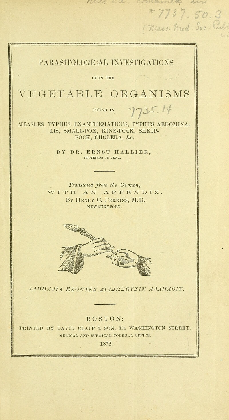 yegp::table organisms 7-^3^ /f MEASLES, TYPHUS EXANTHEMATTCUS, TrPHUS ABDOxMINA- LIS, SMALL-POX, KINE-POCK, SHEEP- POCK, CHOLERA, &c. BY DR. ERNST H A L L I E R , PROFESSOR IN JENA. Translated from the German, By Henry C. Perkins, M.D. newbury port. A.UiriJJiA EXOIVTE^ JLiJSl^OYSIN AAAHAOI^. BOSTON: PRINTED BY DAVID CLAPP 8c SON, 334 WASHINGTON STREET. MEDICAL AND SURGICAL .JOURNAL OFFICE. 1872. .»»^.i.i.j.i»....i»ii.. |.uj»-i.uii»M.i.i.uiiiii.iyi. i.ii .1 . -.,.!■ II ■■■ ■1.1-