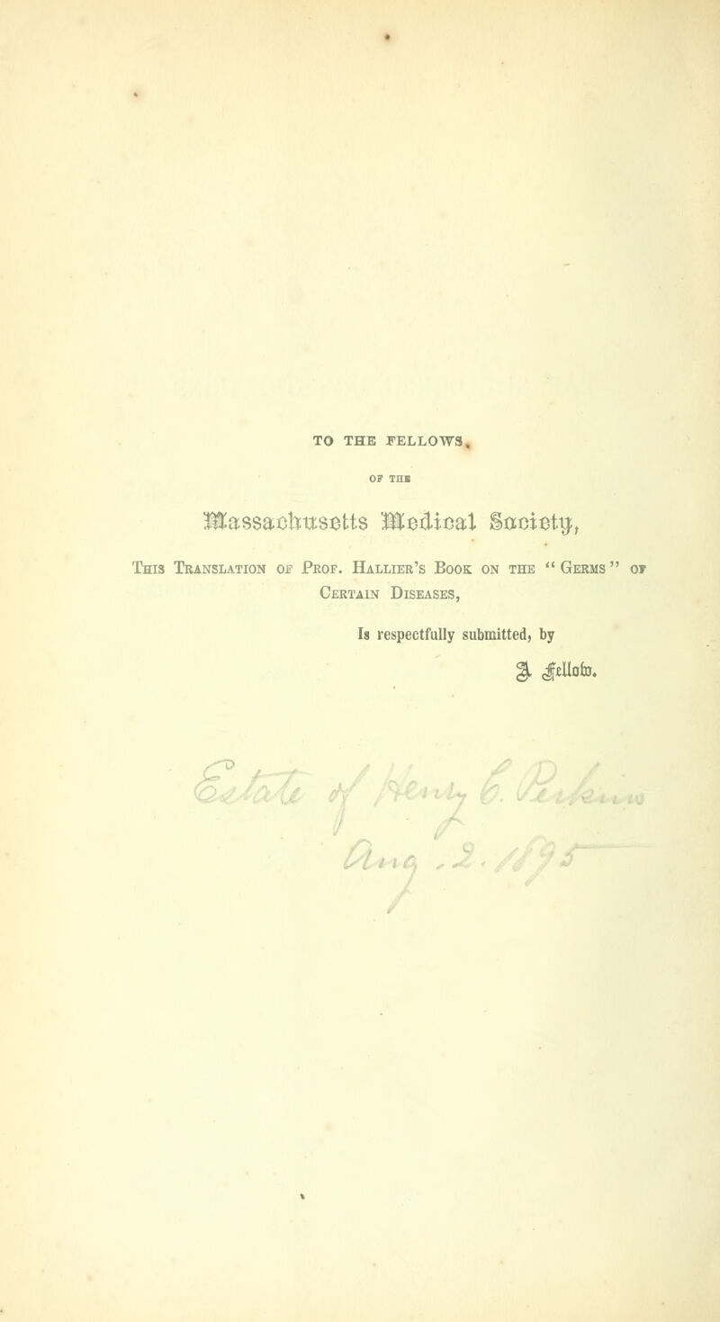 TO THE FELLOWS, llliassaohtts^tts Medical S^oiettj, This Translation of Prof. Hallier's Book on the  Germs  of Certain Diseases, Is respectfully submitted) by L.lyt /