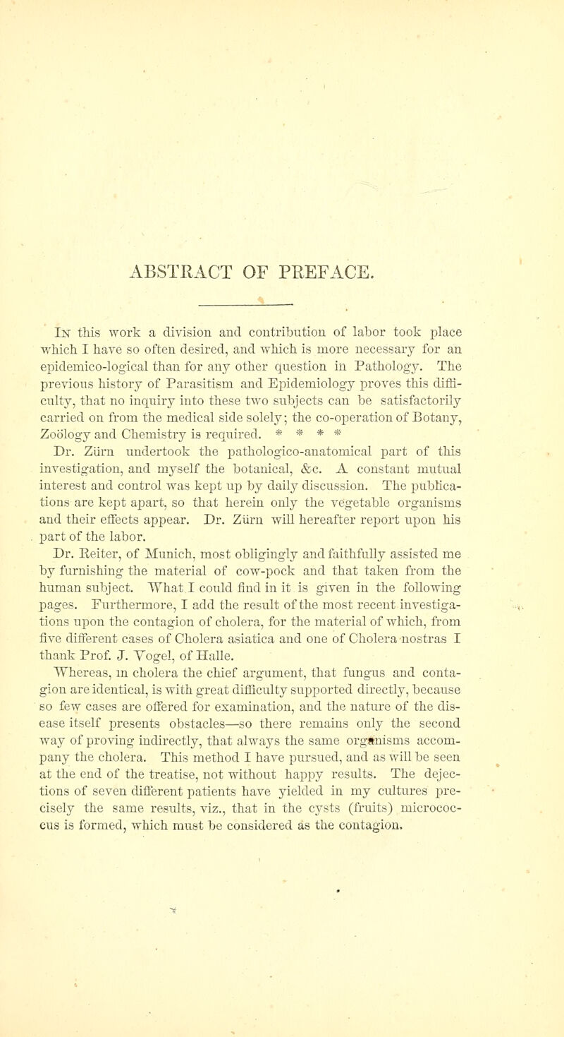 ABSTRACT OF PREFACE. In this work a division and contribution of labor took place which I hare so often desired, and which is more necessary for an epidemico-logical than for any other question in Pathology. The previous history of Parasitism and Epidemiology proves this difli- culty, that no inquiry into these two subjects can be satisfactorily carried on from the medical side solely; the co-operation of Botany, Zoology and Chemistry is required. * * * * Dr. Ziirn undertook the pathologico-anatomical part of this investigation, and myself the botanical, &c. A constant mutual interest and control was kept up by daily discussion. The publica- tions are kept apart, so that herein only the vegetable organisms and their effects appear. Dr. Ziirn will hereafter reiDort upon his part of the labor. Dr. Eeiter, of Munich, most obligingly and faithfully assisted me by furnishing the material of cow-pock and that taken from the human subject. What I could find in it is given in the following pages. Furthermore, I add the result of the most recent investiga- tions upon the contagion of cholera, for the material of which, from five different cases of Cholera asiatica and one of Cholera nostras I thank Prof. J. Yogel, of Halle. Whereas, m cholera the chief argument, that fungus and conta- gion are identical, is with great difficulty supported directly, because so few cases are offered for examination, and the nature of the dis- ease itself presents obstacles—so there remains only the second way of proving indirectly, that always the same organisms accom- pany the cholera. This method I have pursued, and as will be seen at the end of the treatise, not without happy results. The dejec- tions of seven different patients have yielded in my cultures pre- cisely the same results, viz., that in the cysts (fruits) micrococ- cus is formed, which must be considered as the contagion.