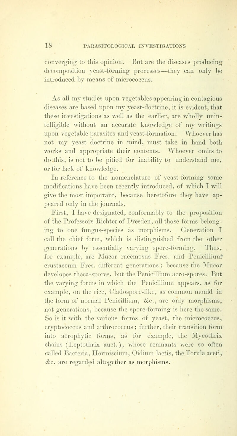 converging to this opinion. But are the diseases producing decomposition yeast-forming processes—they can only be introduced by means of micrococcus. As all my studies upon vegetables appearing in contagious diseases are based ujion my yeast-doctrine, it is evident, that these investigations as well as the earlier, are wholly unin- telligible without an accurate knowledge of my writings upon vegetable parasites and yeast-formation. Whoever has not my yeast doctrine in mind, must take in hand both works and appropriate their contents. Whoever omits to do this, is not to be pitied for inability to understand me, or for lack of knowledge. In reference to the nomenclature of yeast-forming some modifications have been recently introduced, of which I will give the most important, because heretofore they have ap- peared only in the journals. First, I have designated, conformably to the proposition of the Professors Richter of Dresden, all those forms belong- ing to one fungus-species as morphisms. Generation I call the chief form, which is distinguished from the other generations by essentially varying spore-forming. Thus, for example, are Mucor racemosus Fres. and Penicilliumf crustaceum Fres. different generations ; because the ]Mucor developes theca-spores, but the Penicillium acro-spores. But the varying forms in which the Penicillium appears, as for example, on the rice, Cladospore-like, as common mould in the form of normal Penicillium, &c., are only morphisms, not generations, because the spore-forming is here the same. So is it with the various forms of yeast, the micrococcus, cryptococcus and arthrococcus ; further, their transition form into aerophytic forms, as for example, the Mycothrix chains (Leptothrix auct.), whose remnants were so often called Bacteria, Hormiscium, Oidium lactis, thcTorulaaceti, &c. are regarded altogether as morphisms.