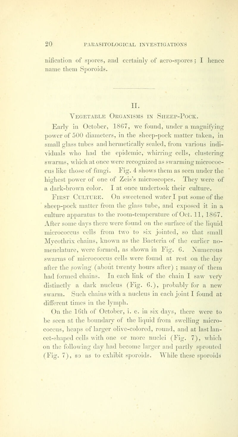 nification of spores, and certainly of aero-spores; I hence name them Sporoids. II. Vegetable Organisms in Sheep-Pock. Early in October, 1867, we found, under a magnifying jDOwer of 500 diameters, in the sheep-pock matter taken, in small glass tubes and hermetically scaled, from various indi- viduals who had the epidemic, whirring cells, clustering swarms, which at once were recognized as swarming micrococ- cus like those of fungi. Fig. 4 shows them as seen under the highest power of one of Zeis's microscopes. They were of a dark-brown color. I at once undertook their culture. First Culture. On sweetened water I put some of the sheep-pock matter from the glass tube, and exposed it in a culture apparatus to the room-temperature of Oct. 11, 1867. After some days thei-e were found on the surftice of the liquid micrococcus cells from two to six jointed, so that small Mycothrix chains, known as the Bacteria of the earlier no- menclature, Avere formed, as shown in Fig. 6. Numerous swarms of micrococcus cells Avere found at rest on the day after the sowing (about twenty hours after) ; many of them had formed chains. In each link of the chain I saw very distinctly a dark nucleus (Fig. 6,), probably for a new swarm. Such chains with a nucleus in each joint I found at diiferent times in the lymph. On the 16tli of October, i. e. in six days, there Avere to be seen at the boundary of the liquid from swelling micro- coccus, heaps of larger olive-colored, round, and at last lan- cet-shaped cells with one or more nuclei (Fig. 7), which on the following day had become larger and partly sprouted (Fig. 7), so as to exhibit sporoids. While these sporoids