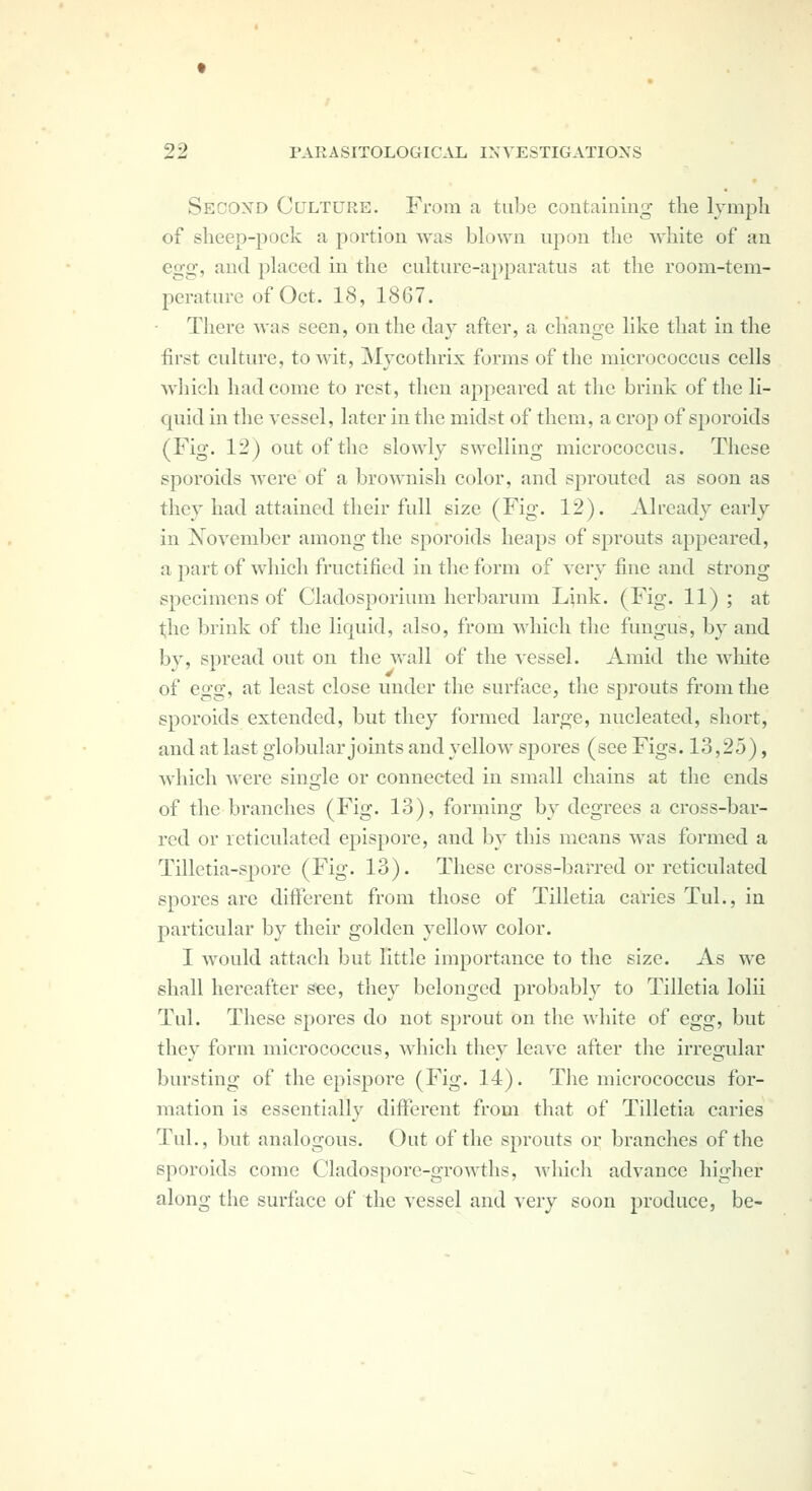 Second Culture. From a tube containing the lymph of sheep-pock a portion Avas blown upon the white of an egg', and placed in the culture-apparatus at the room-tem- perature of Oct. 18, 1867. There was seen, on the day after, a change like that in the first culture, to wit, Mycothrix forms of the micrococcus cells wliicli had come to rest, then appeared at the brink of the li- quid in the vessel, later in the midst of them, a crop of sporoids (Fig. 12) out of the slowly swelling micrococcus. These sporoids were of a brownish color, and sprouted as soon as they had attained their full size (Fig. 12). Already early in Xovember among the sporoids heaps of sprouts appeared, a part of which fructified in the form of very fine and strong specimens of Cladosporium herbarum Link. (Fig. 11); at the brink of the liquid, also, from which the fungus, by and by, spread out on the vrall of the vessel. Amid the white of egg, at least close under the surface, tlie sprouts from the sporoids extended, but they formed large, nucleated, short, and at last globular joints and yellow spores (see Figs. 13,25), which were single or connected in small chains at the ends of the branches (Fig. 13), forming by degrees a cross-bar- red or reticulated epispore, and by this means was formed a Tillctia-spore (Fig. 13). These cross-barred or reticulated spores are different from those of Tilletia caries Tul., in particular by their golden yellow color. I Avould attach but little importance to the size. As we shall hereafter see, they belonged probably to Tilletia lolii Tul. These spores do not sprout on the white of egg, but they form micrococcus, which they leave after the irregular bursting of the epispore (Fig. 14). The micrococcus for- mation is essentially different from that of Tilletia caries Tul., but analogous. Out of the sprouts or branches of the sporoids come Cladospore-groAvths, which advance higher along the surface of the vessel and very soon produce, be-