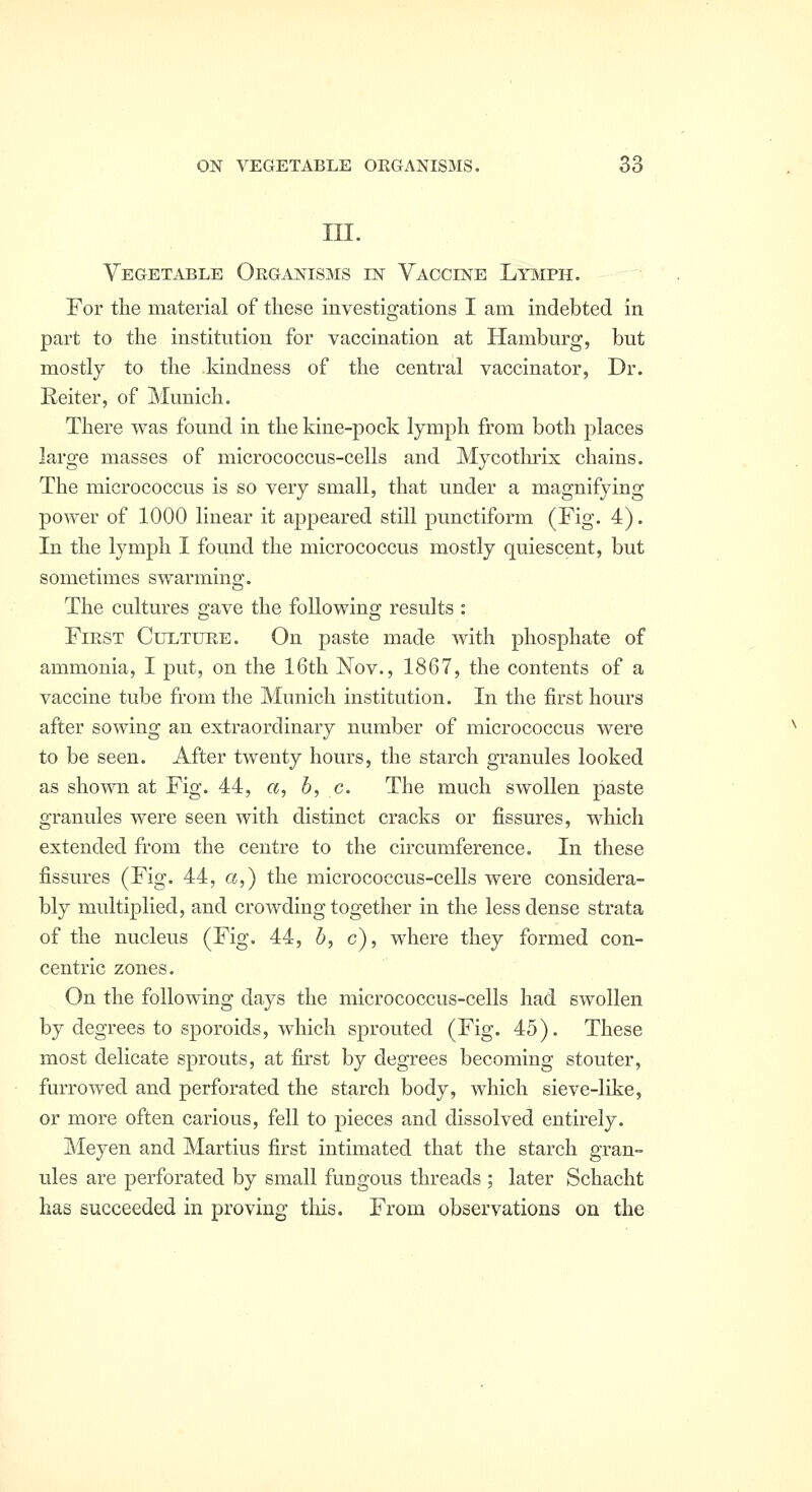 III. Vegetable Organisms in Vaccine Lit^iph. For the material of these investigations I am indebted in part to tlie institution for vaccination at Hamburg, but mostly to the kindness of the central vaccinator, Dr. Reiter, of Munich. There was found in the kine-pock lymph from both places large masses of micrococcus-cells and Mycotlu^ix chains. The micrococcus is so very small, that under a magnifying power of 1000 linear it appeared still punctiform (Fig. 4). In the lymph I found the micrococcus mostly quiescent, but sometimes swarming. The cultures gave the following results : First Cultur,e. On paste made with phosphate of ammonia, I put, on the 16th Nov., 1867, the contents of a vaccine tube from the Munich institution. In the first hours after sowing an extraordinary number of micrococcus were to be seen. After twenty hours, the starch granules looked as shown at Fig. 44, a, b, c. The much swollen paste granules were seen with distinct cracks or fissures, which extended from the centre to the circumference. In these fissures (Fig. 44, a,) the micrococcus-cells were considera- bly multiplied, and crowding together in the less dense strata of the nucleus (Fig. 44, 6, c), where they formed con- centric zones. On the following days the micrococcus-cells had swollen by degrees to sporoids, which sprouted (Fig. 45). These most delicate sprouts, at first by degrees becoming stouter, furrowed and perforated the starch body, which sieve-like, or more often carious, fell to pieces and dissolved entirely. Meyen and Martins first intimated that the starch gran- ules are perforated by small fungous threads ; later Schacht has succeeded in proving tliis. From observations on the