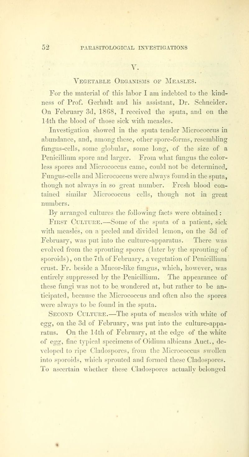 V. Vegetable Organisms of Measles. For the material of this labor I am indebted to the kind- ness of Prof. Gerhadt and his assistant, Dr. Schneider. On February 3d, 1868, I received the sputa, and on the 14th the blood of those sick with measles. Investigation showed in the sputa tender Micrococcus in abundance, and, among these, other spore-forms, resembling fungus-cells, some globular, some long, of the size of a PenicilKum spore and larger. From wliat fungus the color- less spores and ^Micrococcus came, could not be determined. Fungus-cells and Micrococcus were always found in the sputa, though not always in so great number. Fresh blood con- tained similar Micrococcus cells, though not in great numbers. By arranged cultures the following facts were obtained : First Culture.—Some of the sputa of a patient, sick with measles, on a peeled and divided lemon, on the 3d of February, was put into the culture-apparatus. There was evolved from the sprouting spores (later by the sprouting of sporoids), on the 7th of February, a vegetation of Penicillium crust. Fr. beside a Mucor-like fungus, which, however, was entirely suppressed by the Penicillium. The appearance of these fungi was not to be Avondered at, but rather to be an- ticipated, because the ISlicrococcus and often also the spores were always to be found in the sputa. Second Culture.—The sputa of measles with white of egg, on the 3d of February, was put into the culture-appa- ratus. On the 14th of February, at the edge of the white of egg, fine typical specimens of Oidium albicans Auct., de- veloped to ripe Cladospores, from the Micrococcus swollen into sporoids, which sprouted and formed these Cladospores. To ascertain Avhether these Cladospores actually belonged
