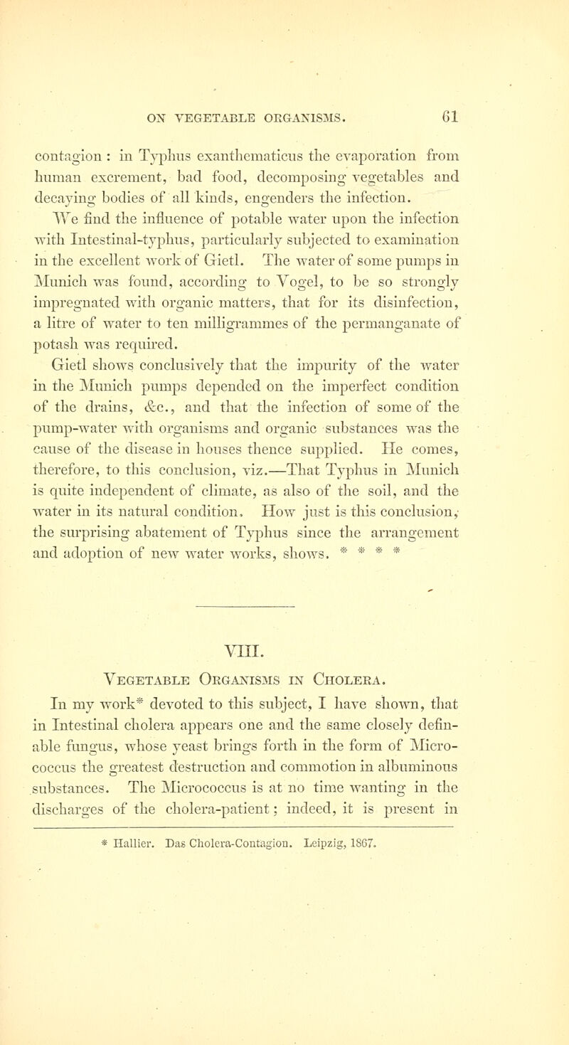 contagion : in Typhus exantliematiciis the evaporation from human excrement, bad food, decomposing vegetables and decaying bodies of all kinds, engenders the infection. We find the influence of potable water upon the infection with Intestinal-typhus, particularly subjected to examination in the excellent work of Gietl. The water of some pumps in Munich was found, according to Yogel, to be so strongly impregnated with organic matters, that for its disinfection, a litre of water to ten milligrammes of the permanganate of potash was required. Gietl shows conclusively that the impurity of the water in the Munich pumps depended on the imperfect condition of the drains, &c., and that the infection of some of the pump-water with organisms and organic substances was the cause of the disease in houses thence supplied. He comes, therefore, to this conclusion, viz.—That Typhus in Munich is quite independent of climate, as also of the soil, and the water in its natural condition. How just is this conclusion, the surprising abatement of Typhus since the arrangement and adoption of new water works, shows. * * * * vin. Vegetable Organisms in Choleea. In my work* devoted to this subject, I have shown, that in Intestinal cholera appears one and the same closely defin- able fungus, whose yeast brings forth in the form of Micro- coccus the greatest destruction and commotion in albuminous substances. The Micrococcus is at no time wanting in the discharges of the cholera-patient; indeed, it is present in * Hallier. Das Cholera-Contagion. Leipzig, 1867.