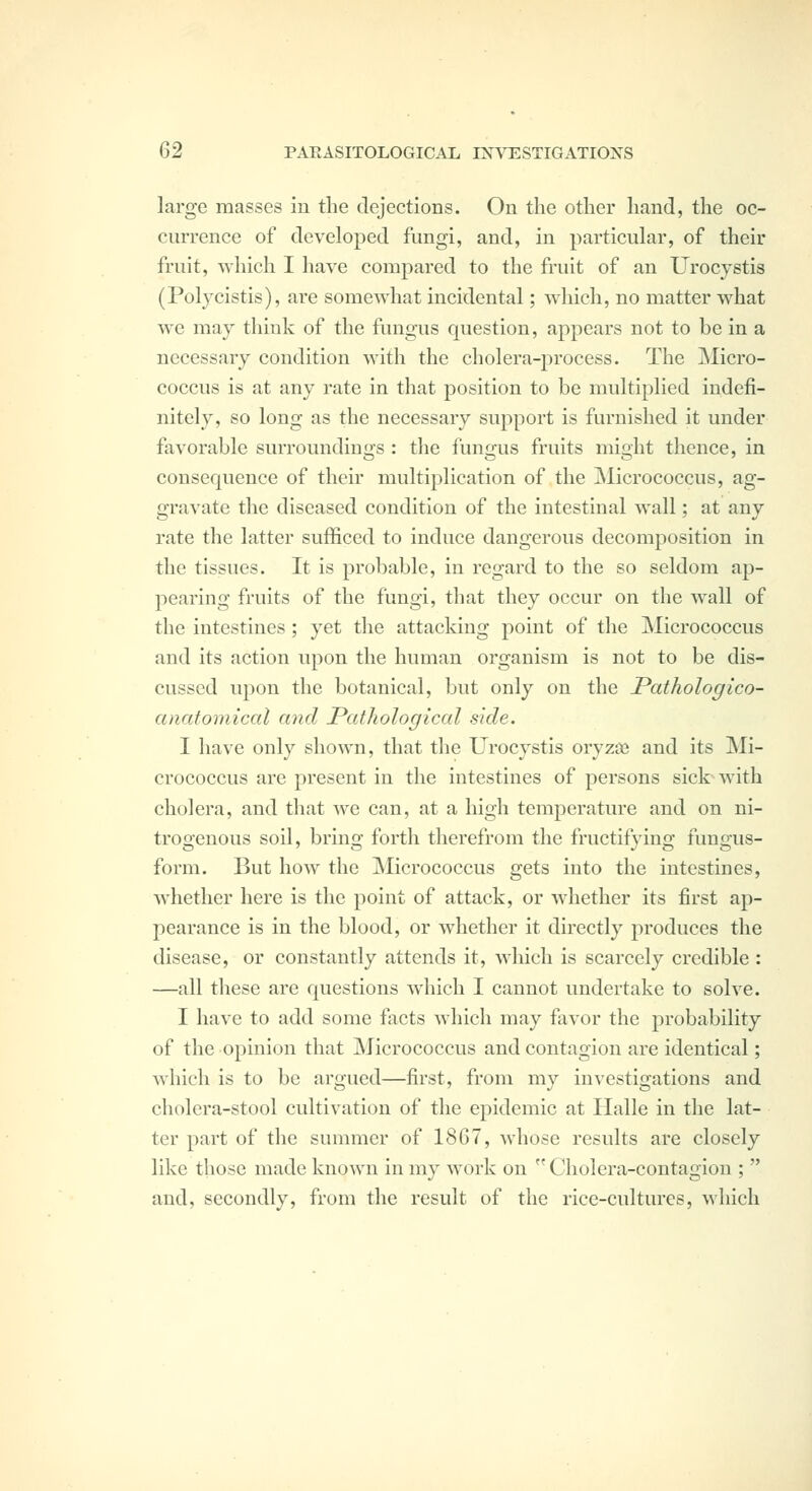 large masses in the dejections. On the other hand, the oc- currence of developed fungi, and, in particular, of their fruit, which I have compared to the fruit of an Urocystis (Polycistis), are somewhat incidental; which, no matter what we may think of the fungus question, appears not to be in a necessary condition with the cholera-process. The Micro- coccus is at any rate in that position to be multiplied indefi- nitely, so long as the necessary support is furnished it under favorable surroundinirs : the fun^-us fruits mi^ht thence, in consequence of their multiplication of the Micrococcus, ag- gravate the diseased condition of the intestinal wall; at any rate the latter sufficed to induce dangerovis decomposition in the tissues. It is probable, in regard to the so seldom ap- pearing fruits of the fungi, that they occur on the wall of the intestines ; yet the attacking point of the Micrococcus and its action upon the human organism is not to be dis- cussed upon the botanical, but only on the JPathologico- anafoniical mid Pathological side. I have only shown, that the Urocystis oryzai and its Mi- crococcus are present in the intestines of persons sictwith cholera, and that we can, at a high temperature and on ni- trogenous soil, bring forth therefrom the fructifying fungus- form. But how the jNIicrococcus gets into the intestines, whether here is the point of attack, or whether its first ap- pearance is in the blood, or whether it directly produces the disease, or constantly attends it, which is scarcely credible : —all these are questions which I cannot undertake to solve. I have to add some facts which may favor the probability of the opinion that ]\Jicrococcus and contagion are identical; which is to be argued—first, from my investigations and cholera-stool cultivation of the epidemic at Halle in the lat- ter part of the summer of 1867, whose results are closely like those made known in my work on  Cholera-contagion ;  and, secondly, from the result of the rice-cultures, which