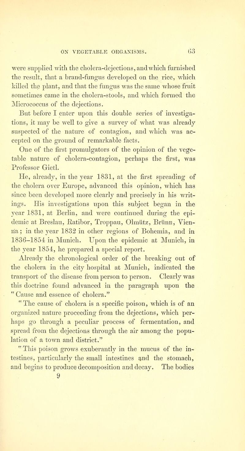 were supplied with the cholera-dejections, and which furnished the result, that a brand-fungus developed on the rice, which killed the plant, and that the fungus was the same whose fruit sometimes came in the cholera-stools, and which formed the Micrococcus of the dejections. But before I enter upon this double series of investiga- tions, it may be well to give a survey of what was already suspected of the nature of contagion, and which was ac- cepted on the ground of remarkable facts. One of the first promulgators of the opinion of the vege- table nature of cholera-contagion, j)erhaps the first, was Professor Gietl. He, already, in the year 1831, at the first spreading of the cholera over Europe, advanced this opinion, which has since been developed more clearly and precisely in his writ- ings. His investigations upon this subject began in the year 1831, at Berlin, and were continued during the epi- demic at Breslau, Uatibor, Troppau, Olmlitz, Briinn, Vien- na ; in the year 1832 in other regions of Bohemia, and in 1836-1854 in Munich. Upon the epidemic at Munich, in the year 1854, he prepared a special report. Already the chronological order of the breaking out of the cholera in the city hospital at Munich, indicated the transport of the disease from person to person. Clearly was this doctrine found advanced in the paragraph upon the  Cause and essence of cholera. The cause of cholera is a specific poison, which is of an organized nature proceeding from the dejections, which per- haps go through a peculiar process of fermentation, and spread from the dejections through the air among the popu- lation of a town and district.  This poison grows exuberantly in the mucus of the in- testines, particularly the small intestines g,nd the stomach, and begins to produce decomposition and decay. The bodies