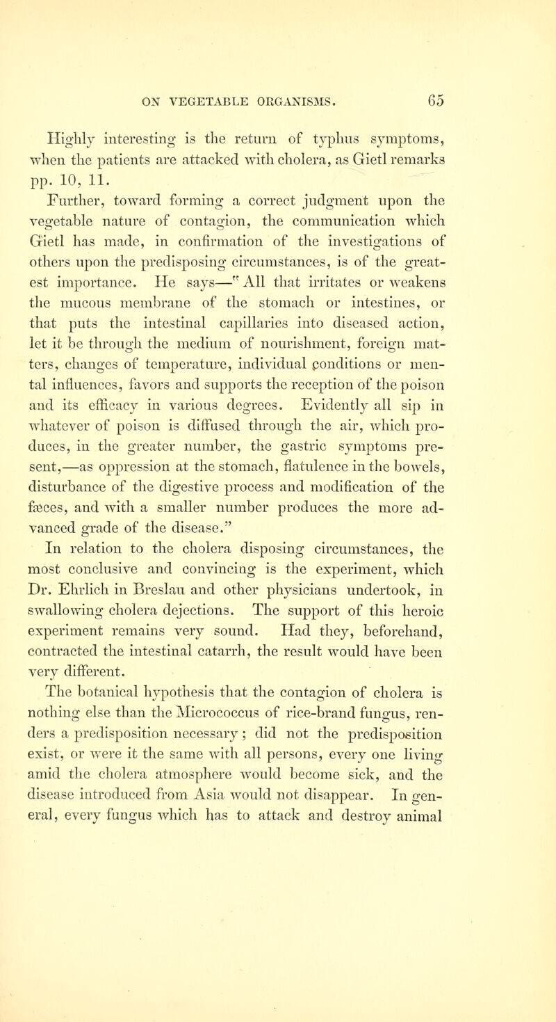 Highly interesting is the return of typhus symptoms, when the patients are attacked with cholera, as Gietl remarks pp. 10, 11. Further, toward forming a correct judgment upon the vegetable nature of contagion, the communication which Gietl has made, in confirmation of the investigations of others upon the predisposing circumstances, is of the great- est importance. He says— All that irritates or weakens the mucous membrane of the stomach or intestines, or that puts the intestinal capillaries into diseased action, let it be through the medium of nourishment, foreign mat- ters, changes of temperature, individual ponditions or men- tal influences, favors and supports the reception of the poison and its efficacy in various degrees. Evidently all sip in whatever of poison is diffused through the air, which pro- duces, in the greater number, the gastric symptoms pre- sent,—as oppression at the stomach, flatulence in the bowels, disturbance of the digestive process and modification of the fasces, and with a smaller number produces the more ad- vanced grade of the disease. In relation to the cholera disposing circumstances, the most conclusive and convincing is the experiment, which Dr. Ehrlich in Breslau and other physicians undertook, in swallowing cholera dejections. The support of this heroic experiment remains very sound. Had they, beforehand, contracted the intestinal catarrh, the result would have been very different. The botanical hypothesis that the contagion of cholera is nothing else than the Micrococcus of rice-brand fungus, ren- ders a predisposition necessary; did not the predisposition exist, or were it the same with all persons, every one living amid the cholera atmosphere would become sick, and the disease introduced from Asia would not disappear. In gen- eral, every fungus which has to attack and destroy animal