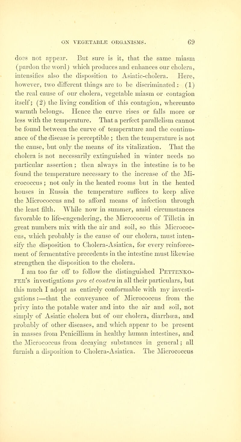 doss not appear. But sure is it, that the same miasm (pardon the word) which produces and enhances our cholera, intensifies also the disposition to Asiatic-cholera. Here, however, two different things are to be discriminated : (1) the real cause of our cholera, vegetable miasm or contagion itself; (2) the living condition of this contagion, whereunto warmth belongs. Hence the curve rises or falls more or less wath the temperature. That a perfect parallelism cannot be found between the curve of temperature and the continu- ance of the disease is perceptible ; then the temperature is not the cause, but only the means of its vitalization. That the cholera is not necessarily extinguished in winter needs no particular assertion; then always in the intestine is to be found the temperature necessary to the increase of the Mi- crococcus ; not only in the heated rooms but in the heated houses in Russia the temperature suffices to keep alive the Micrococcus and to afford means of infection through the least filth. While now in summer, amid circumstances favorable to life-engendering, the Micrococcus of Tilletia in great numbers mix with the air and soil, so this Micrococ- cus, which probably is the cause of our cholera, must inten- sify the disposition to Cholera-Asiatica, for every reinforce- ment of fermentative precedents in the intestine must likewise strengthen the disposition to the cholera. I am too far off to follow the distinguished Pettenko- eer's investigations pro et contra in all their particulars, but tliis much I adopt as entirely conformable with my investi- gations :—that the conveyance of Micrococcus from the privy into the potable water and into the air and soil, not simply of Asiatic cholera but of our cholera, diarrhoea, and probably of other diseases, and which appear to be present in masses from Penicillium in healthy human intestines, and the Micrococcus from decaying substances in general; all furnish a disposition to Cholera-Asiatica. The ^Micrococcus