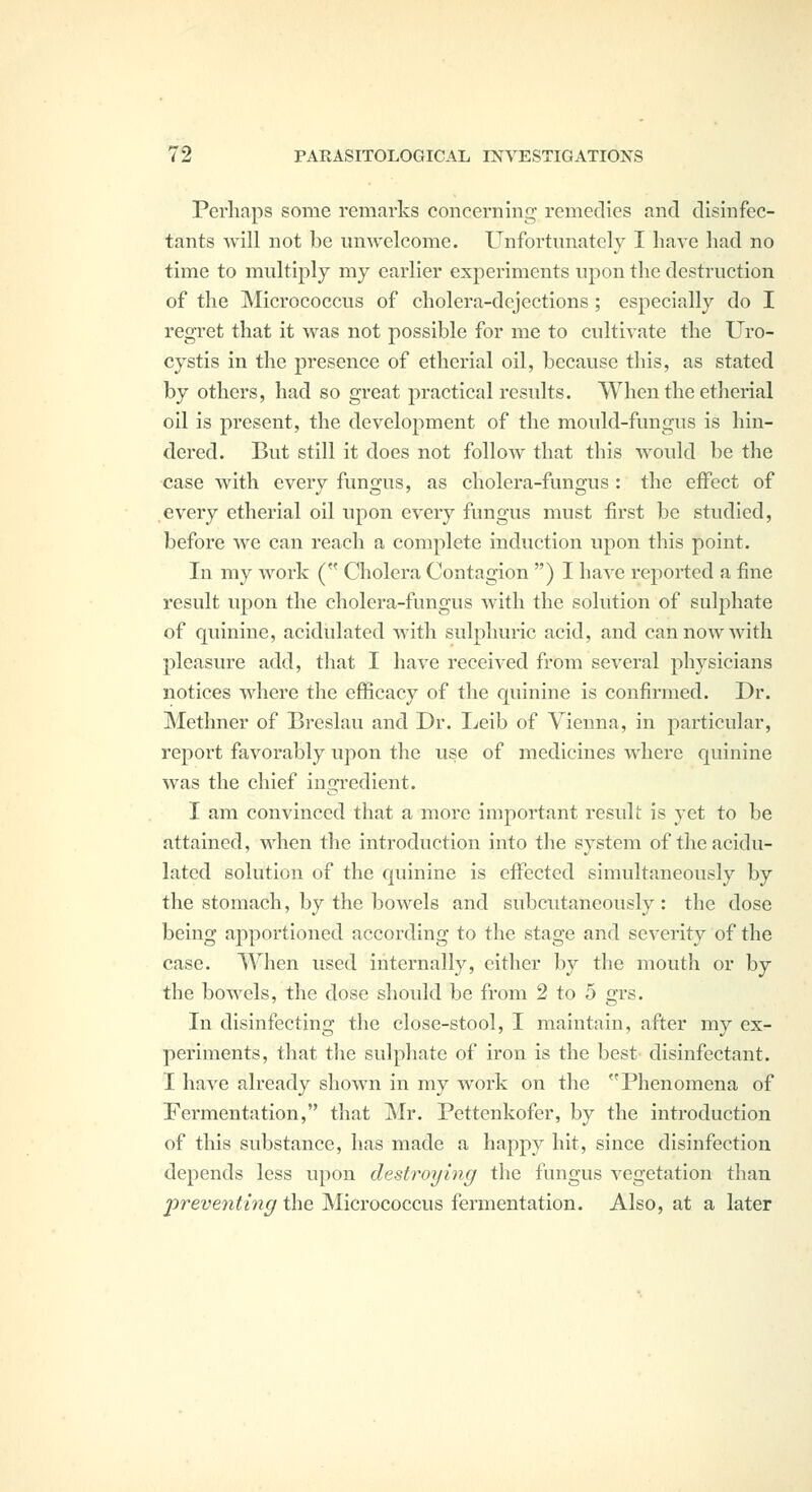 Perhaps some remarks concerning remedies and disinfec- tants vvill not be unwelcome. Unfortunately I have had no time to multiply my earlier experiments upon the destruction of the Micrococcus of cholera-dejections ; especially do I regret that it was not possible for me to cultivate the Uro- cystis in the presence of etherial oil, because this, as stated by others, had so great practical results. When the etherial oil is present, the development of the mould-fungus is hin- dered. But still it does not follow that this would be the case with every fungus, as cholera-fungus : the effect of every etherial oil upon every fungus must first be studied, before we can reach a complete induction upon this point. In my work ( Cholera Contagion ) I have reported a fine result upon the cholera-fungus with the solution of sulphate of quinine, acidulated with sulphuric acid, and can now with pleasure add, that I have received from several physicians notices where the efficacy of the quinine is confirmed. Dr. Methner of Breslau and Dr. Leib of Vienna, in particular, report favorably upon the use of medicines where quinine was the chief ingredient. I am convinced that a more important result is yet to be attained, when the introduction into the system of the acidu- lated solution of the quinine is effected simultaneously by the stomach, by the bowels and subcutaneously : the dose being apportioned according to the stage and severity of the case. When used internally, either by the mouth or by the bowels, the dose should be from 2 to 5 grs. In disinfecting the close-stool, I maintain, after my ex- periments, that the sulphate of iron is the best disinfectant. I have already shown in my work on the Phenomena of Fermentation, that Mr. Pettenkofer, by the introduction of this substance, has made a happy hit, since disinfection depends less upon destroying the fungus vegetation than 'preventing the Micrococcus fermentation. Also, at a later