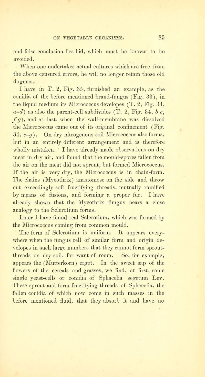 and false conckision lies hid, which must be known to be avoided. When one undertakes actual cultures which are free from the above censured errors, he will no longer retain those old dogmas. I have in T. 2, Fig. 35, furnished an example, as the conidia of the before mentioned brand-fungus (Fig. 33), in the liquid medium its Micrococcus developes (T. 2, Fig. 34, a-d) as also the parent-cell subdivides (T. 2, Fig. 34, b c, f g), and at last, when the wall-membrane w^as dissolved the Micrococcus came out of its original confinement (Fig. 34, e-g). On dry nitrogenous soil Micrococcus also forms, but in an entirely different arrangement and is therefore wholly mistaken. I have already made observations on dry meat in dry air, and found that the mould-spores fallen from the air on the meat did not sprout, but formed Micrococcus. If the au' is very dry, the Micrococcus is in chain-form. The chains (Mycothrix) anastomose on the side and throw out exceedingly soft fructifying threads, mutually ramified by means of fusions, and forming a proper fur. I have already shown that the Mycothrix fungus bears a close analogy to the Sclerotium forms. Later I have found real Sclerotium, which was formed by the Micrococcus coming from common mould. The form of Sclerotium is uniform. It appears every- where when the fungus cell of similar form and origin de- velopes in such large numbers that they cannot form sprout- threads on dry soil, for want of room. So, for example, appears the (Mutterkorn) ergot. In the sweet sap of the flowers of the cereals and grasses, we find, at first, some single yeast-cells or conidia of Sphacelia segetum Lev. These sprout and form fructifying threads of Sphacelia, the fallen conidia of which now come in such masses in the before mentioned fluid, that thev absorb it and have no