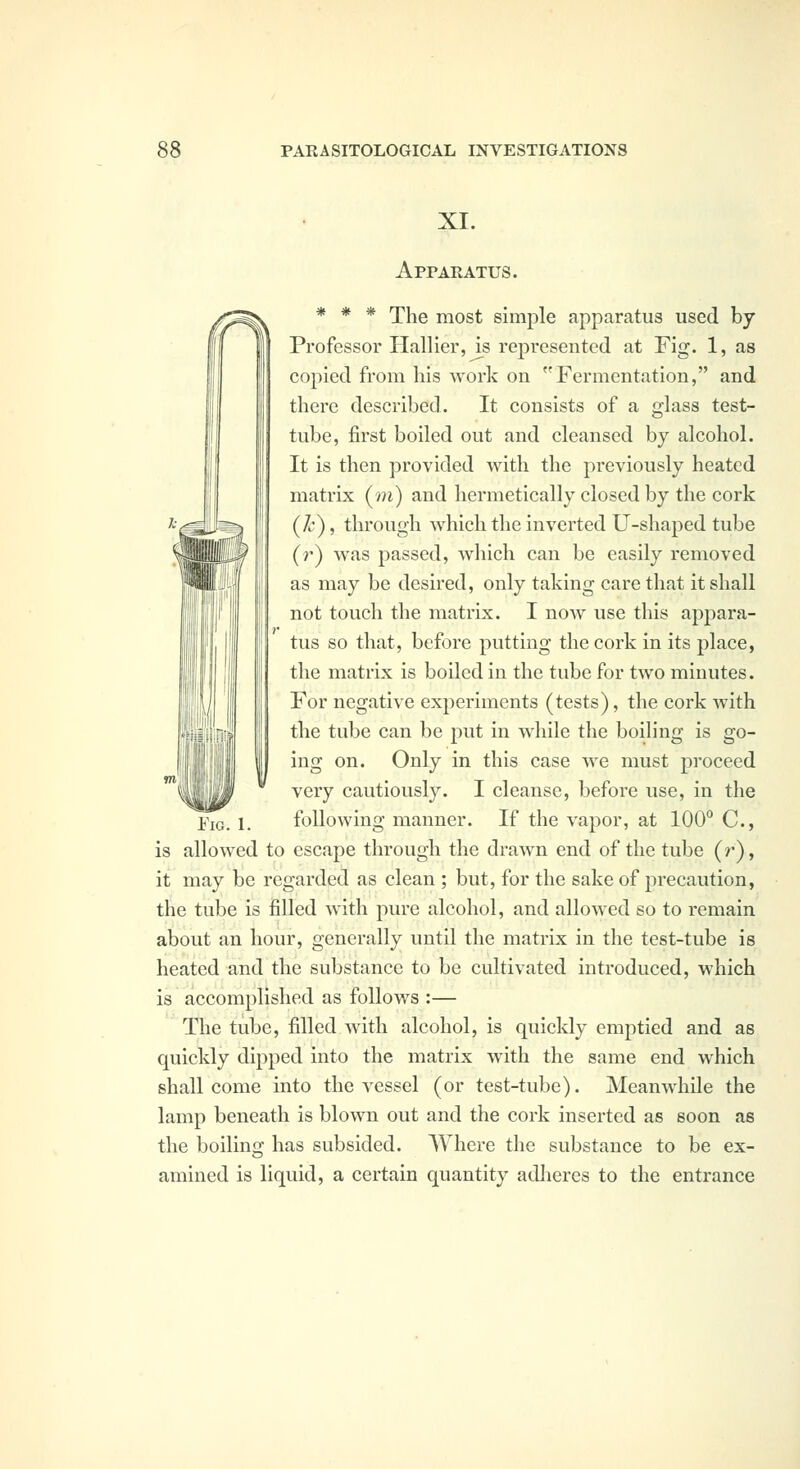 XI. Apparatus. * * * The most simple apparatus used by Professor Hallier, is represented at Fig. 1, as copied from his work on Fermentation, and there described. It consists of a glass test- tube, first boiled out and cleansed by alcohol. It is then provided with the previously heated matrix (m) and hermetically closed by the cork (k), through which the inverted U-shaped tube (r) was passed, Avhich can be easily removed as may be desired, only taking care that it shall not touch the matrix. I now use this appara- tus so that, before putting the cork in its place, the matrix is boiled in the tube for two minutes. For negative experiments (tests), the cork with the tube can be put in while the boiling is go- ing on. Only in this case we must proceed very cautiously. I cleanse, before use, in the Fig. 1. following manner. If the vapor, at 100° C, is allowed to escape through the drawn end of the tube (z), it may be regarded as clean ; but, for the sake of precaution, the tube is filled with pure alcohol, and allowed so to remain about an hour, generally until the matrix in the test-tube is heated and the substance to be cultivated introduced, which is accomplished as follows :— Tlie tube, filled with alcohol, is quickly emptied and as quickly dipped into the matrix with the same end which shall come into the vessel (or test-tube). Meanwhile the lamp beneath is blown out and the cork inserted as soon as the boiling has subsided. Where the substance to be ex- amined is liquid, a certain quantity adheres to the entrance