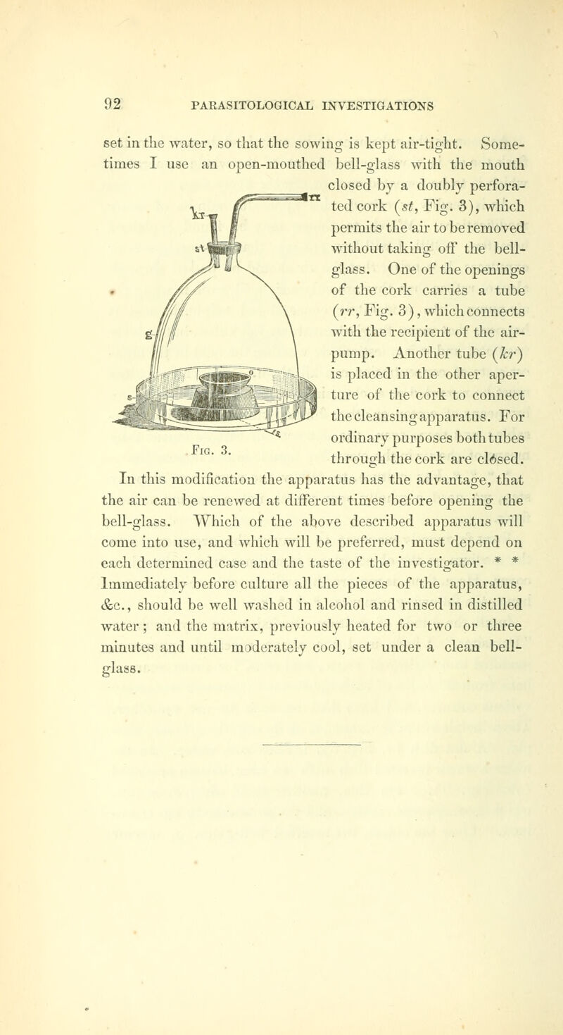 set in the water, so that the sowing is kept air-tight. Some- times I use an open-mouthed bell-glass with the mouth closed bj a doubly perfora- ted cork (^st, Fig. 3), which permits the air to be removed without taking oiF the bell- glass. One of the openings of the cork carries a tube (rr, Fig. 3), which connects with the recipient of the air- pump. Another tube (kr) is placed in the other aper- ture of the cork to connect the cleansing apparatus. For ordinary purposes both tubes through the cork are cl6sed. In this modification the apparatus has the advantage, that the air can be renewed at different times before opening the bell-glass. Which of the above described apparatus will come into use, and which will be preferred, must depend on each determined case and the taste of the investigator. * * Immediately before culture all the pieces of the apparatus, &c., should be well washed in alcohol and rinsed in distilled water; and the matrix, previously heated for two or three minutes and until moderately cool, set under a clean bell- glass. ■^« Fig. 3.