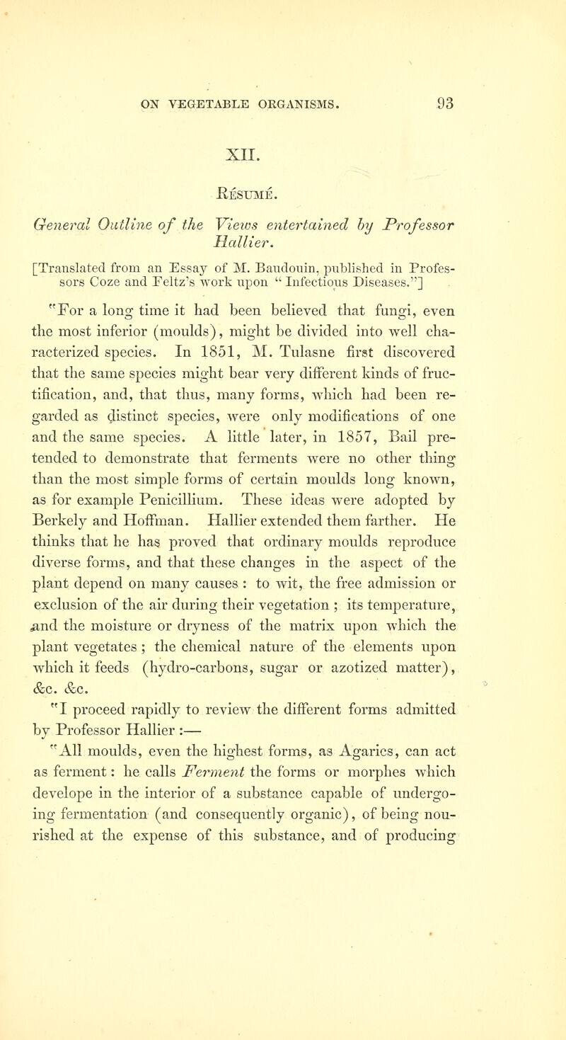 XII. Eesumb. General Outline of the Views entertained hy Professor Hallier. [Translated from an Essay of M. Bauclouin, published in Profes- sors Coze and Feltz's work upon  Infectious Diseases.] For a long time it had been believed that fungi, even the most inferior (moulds), might be divided into well cha- racterized species. In 1851, M. Tulasne first discovered that the same species might bear very different kinds of fruc- tification, and, that thus, many forms, which had been re- garded as distinct species, were only modifications of one and the same species. A little later, in 1857, Bail pre- tended to demonstrate that ferments were no other thing than the most simple forms of certain moulds long known, as for example Penicillium. These ideas were adopted by Berkely and Hoffman. Hallier extended them farther. He thinks that he has proved that ordinary moulds reproduce diverse forms, and that these changes in the aspect of the plant depend on many causes : to wit, the free admission or exclusion of the air during their vegetation ; its temperature, ^nd the moisture or dryness of the matrix upon which the plant vegetates; the chemical nature of the elements upon which it feeds (hydro-carbons, sugar or azotized matter), &c. &c. I proceed rapidly to review the different forms admitted by Professor Hallier :— All moulds, even the highest forms, as Agarics, can act as ferment: he calls Ferment the forms or morphea which develope in the interior of a substance capable of undergo- ing fermentation (and consequently organic), of being nou- rished at the expense of this substance, and of producing