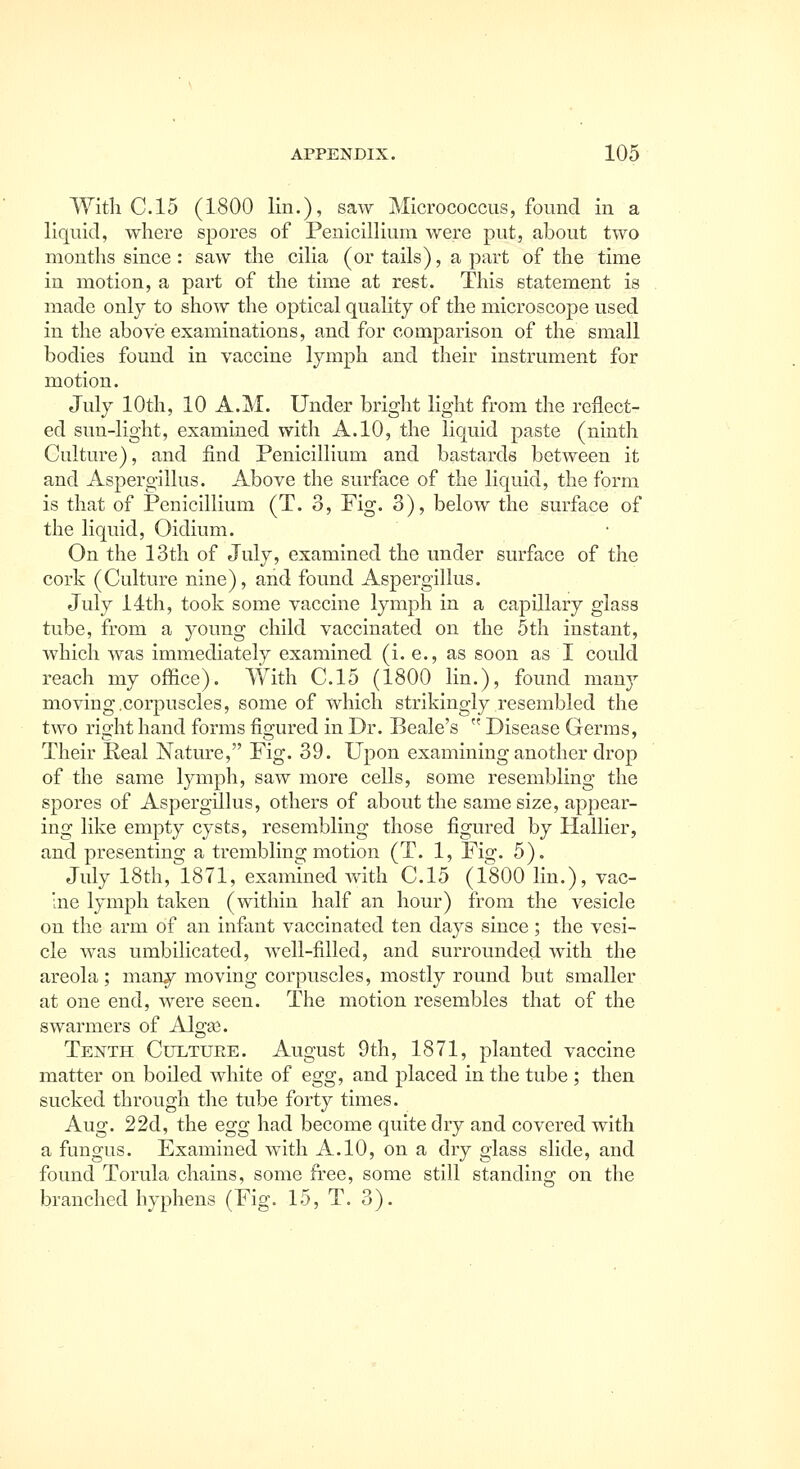 With C. 15 (1800 lin.), saw Micrococcus, found in a liquid, where spores of Penicilhum were put, about two months since : saw the ciha (or tails), a part of the time in motion, a part of the time at rest. This statement is made only to show the optical quality of the microscope used in the above examinations, and for comparison of the small bodies found in vaccine lymph and their instrument for motion. July 10th, 10 A.M. Under bright light from the reflect- ed sun-light, examined with A. 10, the liquid paste (ninth Culture), and find Penicillium and bastards between it and Aspergillus. Above the surface of the liquid, the form is that of Penicillium (T. o. Fig. 3), below the surface of the liquid, Oidium. On the 13th of July, examined the under surface of the cork (Culture nine), and found Aspergillus. July 14th, took some vaccine lymph in a capillary glass tube, from a young child vaccinated on the 5th instant, which was immediately examined (i. e., as soon as I could reach my office). With C.15 (1800 lin.), found many moving .corpuscles, some of which strikingly resembled the two right hand forms figured in Dr. Beale's  Disease Germs, Their Real Nature, Fig. 39. Upon examining another drop of the same lymph, saw more cells, some resembling the spores of Aspergillus, others of about the same size, appear- ing like empty cysts, resembling those figured by Hallier, and presenting a trembling motion (T. 1, Fio;. 5). July 18th, 1871, examined with C.15 (1800 lin.), vac- ne lymph taken (within half an hour) from the vesicle on the arm of an infant vaccinated ten days since; the vesi- cle was umbilicated, well-filled, and surrounded with the areola; many moving corpuscles, mostly round but smaller at one end, were seen. The motion resembles that of the swarmers of Algas. Tenth Cultuee. August 9th, 1871, planted vaccine matter on boiled white of egg, and placed in the tube ; then sucked through the tube forty times. Aug. 22d, the egg had become quite dry and covered with a fungus. Examined with A. 10, on a dry glass slide, and found Torula chains, some free, some still standing on the branched hyphens (Fig. 15, T. 3).