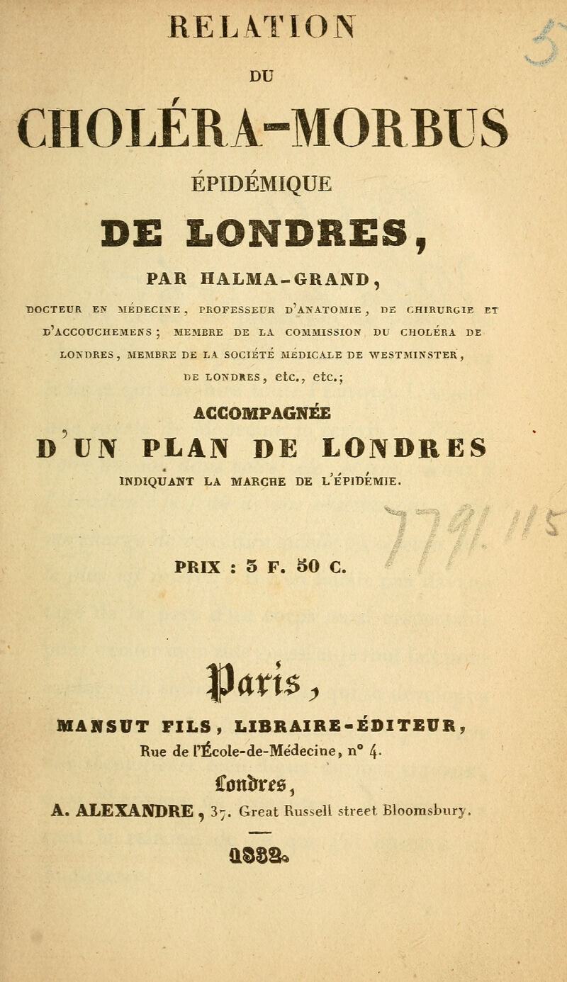 DU CHOLÉRA-MORBUS ÉPIDÉMIQUE DE LONDRES, PAR HALMA-GRAND, DOCTEUR EN MEDECINE , PROFESSEUR d'aNATOMIE , DE CHIRURGIE ET d'aCCOUCHEMENS ; MEMBRE DE I.A COMMISSION DU CHOLERA DE LONDRES, MEMBRE DE LA SOCIÉTÉ MEDICALE DE WESTMINSTER, DE LONDRES, CtC., CtC. ; ACCOMPAGNÉE D UN PLAN DE LONDRES INDIQUANT LA MARCHE DE l'ÉPIDÉmIE. PRIX : 5 F. 50 C. Vm$, MANSVT FILS, LIBRAIRE-ÉDITEUR, Rue de l'ÉcoIe-de-Mëdecine, n 4- A. ALEXANDRE ,37. Great Russell street Bloomsbury,