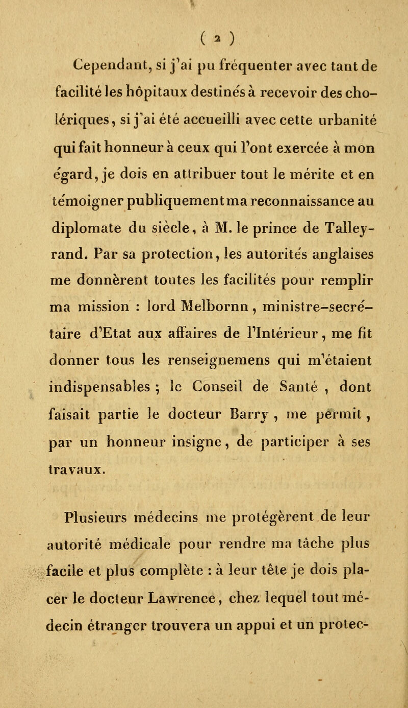 ( o Cependant, si j'ai pu fréquenter avec tant de facilité les hôpitaux destines à recevoir des cho- lériques, si j^ai été accueilli avec cette urbanité qui fait honneur à ceux qui Tont exercée à mon e'gard, je dois en attribuer tout le mérite et en te'moigner publiquementma reconnaissance au diplomate du siècle, à M. le prince de Talley- rand. Par sa protection, les autorités anglaises me donnèrent toutes les facilités pour remplir ma mission : lord Melbornn, ministre-secré- taire d^Etat aux affaires de Flntérieur, me fît donner tous les renseignemens qui m'étaient indispensables ^ le Conseil de Santé , dont faisait partie le docteur Barry , me permit, par un honneur insigne, de participer à ses travaux. Plusieurs médecins me protégèrent de leur autorité médicale pour rendre ma tâche plus facile et plus complète : à leur tête je dois pla- cer le docteur Lawrence, chez lequel tout mé- decin étranger trouvera un appui et un protec-