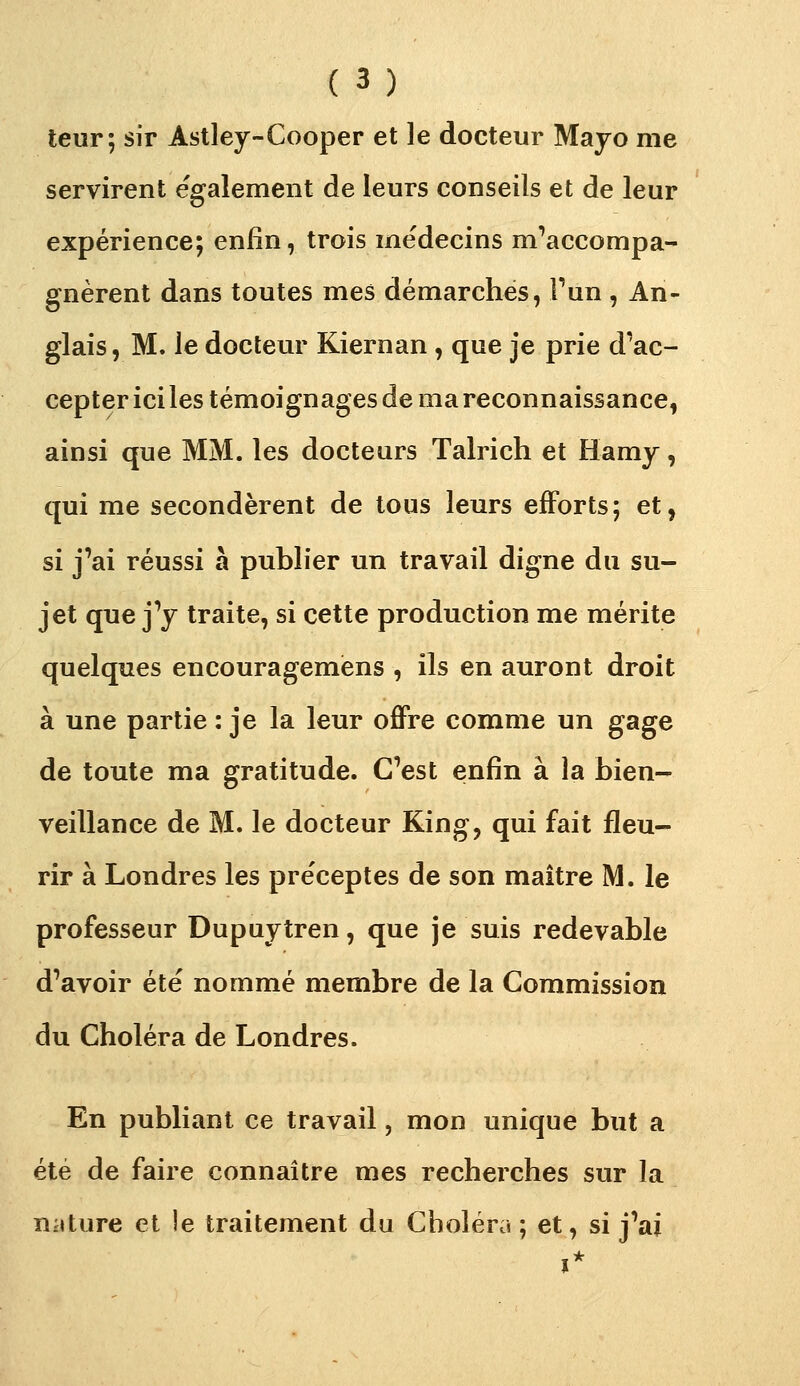 teur; sir Astley-Cooper et le docteur Majo me servirent également de leurs conseils et de leur expérience; enfin, trois médecins m^accompa- gnèrent dans toutes mes démarches, Fun , An- glais, M. le docteur Kiernan , que je prie d'ac- cepter ici les témoignages de ma reconnaissance, ainsi que MM. les docteurs Talrich et Hamy, qui me secondèrent de tous leurs efforts; et, si j'ai réussi à publier un travail digne du su- jet que y y traite, si cette production me mérite quelques encouragemèns , ils en auront droit à une partie : je la leur offre comme un gage de toute ma gratitude. C'est enfin à la bien- veillance de M. le docteur King, qui fait fleu- rir à Londres les pre'ceptes de son maître M. le professeur Dupuytren, que je suis redevable d'avoir été nommé membre de la Commission du Choléra de Londres. En publiant ce travail, mon unique but a été de faire connaître mes recherches sur la nature et îe traitement du Choléra ; et, si j'ai