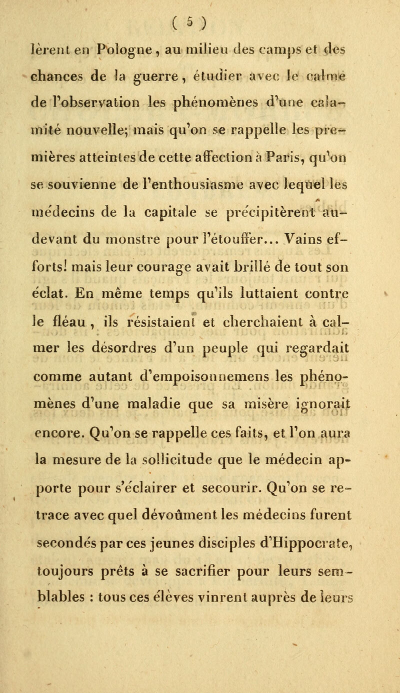 ( â ) lèreiU en Pologne, au milieu des camps et des ^ chances de la guerre, étudier avec le calme de Tobservation les phénomènes d'une cala- mité nouvelle; mais qu'on se rappelle les pre^ mières atteintes de cette affection à Paris, qu'on se souvienne de l'enthousiasme avec leqiiel les médecins de la capitale se précipitèrent au- devant du monstre pour l'étouffer... Vains ef- forts! mais leur courage avait brillé de tout son éclat. En même temps qu'ils luttaient contre le fléau , ils résistaient et cherchaient à cal- mer les désordres d'un peuple qui regardait comme autant d'empoisonnemens les phéno- mènes d'une maladie que sa misère ignoraijt encore. Qu'on se rappelle ces faits, et l'on aura la mesure de la sollicitude que le médecin ap- porte pour s'éclairer et secourir. Qu'on se re- trace avec quel dévoûment les médecins furent secondés par ces jeunes disciples d'Hippocrate, toujours prêts à se sacrifier pour leurs sem-- blables : tous ces élèves vinrent auprès de leurs