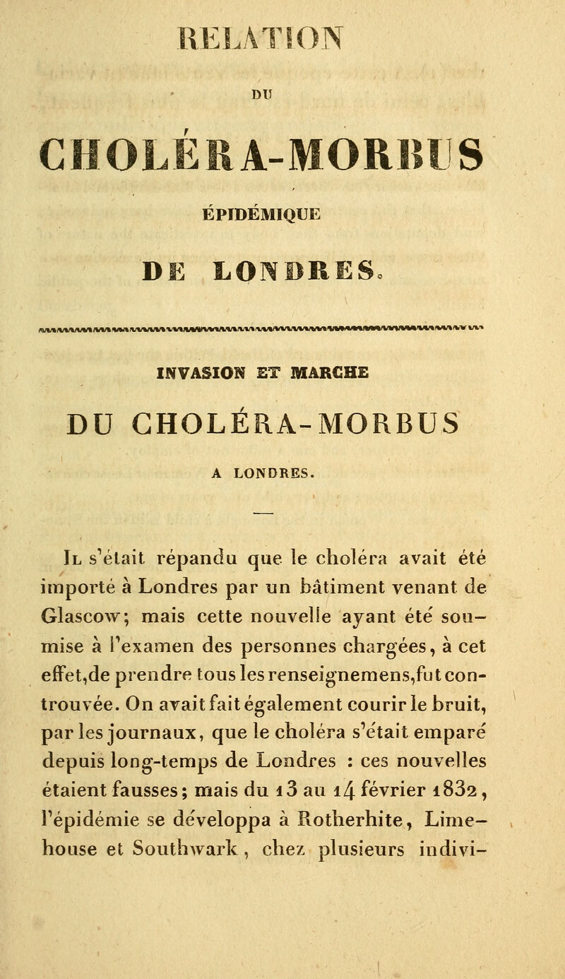 RELATION DU CHOLEÏIA-MORBIS ÉPIDÉMIQUE DE LONBRES. INVASION ET MARCHE DU GHOLÉRA-MORBUS A LONDRES. Il s^élait répandu que le choléra avait été importé à Londres par nn bâtiment venant de Glascow; mais cette nouvelle ajant été sou- mise à Pexamen des personnes chargées, à cet efFet,de prendre tous les renseignemens,fut con- trouvée. On avait fait également courir le bruit, par les journaux, que le choléra s'était emparé depuis long-temps de Londres : ces nouvelles étaient fausses; mais du i3 au i4 février 1882, Fépidémie se développa à Rotherhite, Lime- house et Southwark, chez plusieurs indivi-