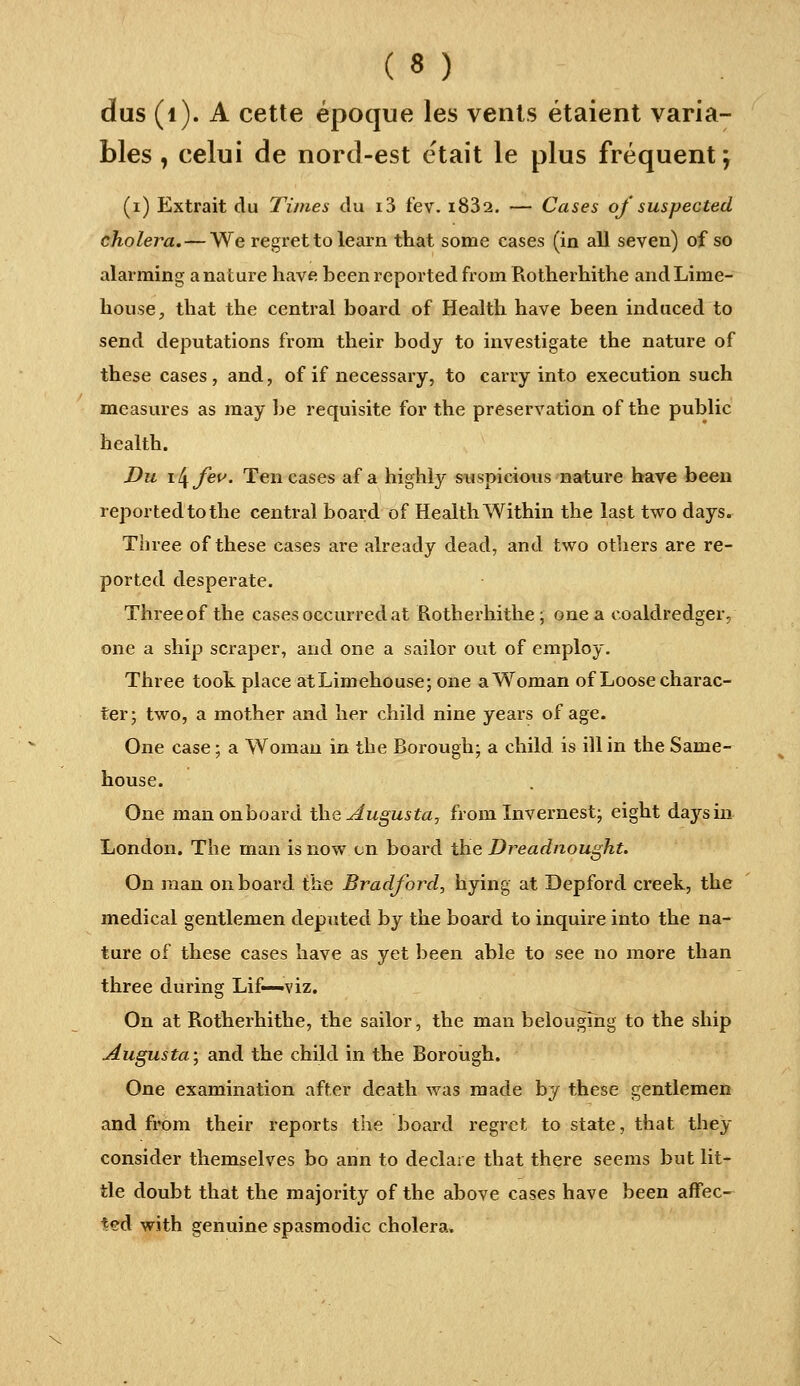 dus (i). A cette époque les vents étaient varia- bles , celui de nord-est était le plus fréquent ; (i) Extrait du Times du i3 fev. i832. — Cases of suspected choiera. — We regret tolearn that some cases (in ail seven) of so alarming a nature hâve been reported from Rotherhithe andLime- house, that the central board of Health hâve been induced to send deputations from their body to investigate the nature of thèse cases, and, of if necessary, to carry into exécution such measures as may be requisite for the préservation of the public health. Du il^feu. Ten cases af a highly suspicions nature hâve been reported to the central board of Health Within the last two days. Tiiree of thèse cases are already dead, and two others are re- ported desperate. Threeof the cases oecurredat Rotherhithe; onea coaldredger, one a ship scraper, and one a sailor out of employ. Three toot place atLiniehouse; one aWoman of Loosecharac- ter; two, a mother and lier child nine yeai's of âge. One case ; a Woman in the Borough; a child is ill in the Same- house. One man on board t\\Q Augusta, from Invernest; eight daj'^sin London. The man is now en board the Dreadnought. On man on board the Bradford, hying at Depford creek, the médical gentlemen deputed by the board to inquire into the na- ture of thèse cases hâve as yet been able to see no more than three during Lif—viz. On at Rotherhithe, the sailor, the man belougîng to the ship Augusta; and the child in the Borotigh. One examination after death was made by thèse gentlemen and from their reports tlie board regret to state, that they consider themselves bo ann to déclare that there seems but lit- tle doubt that the majority of the above cases hâve been afFec- *ed with genuine spasmodic choiera.