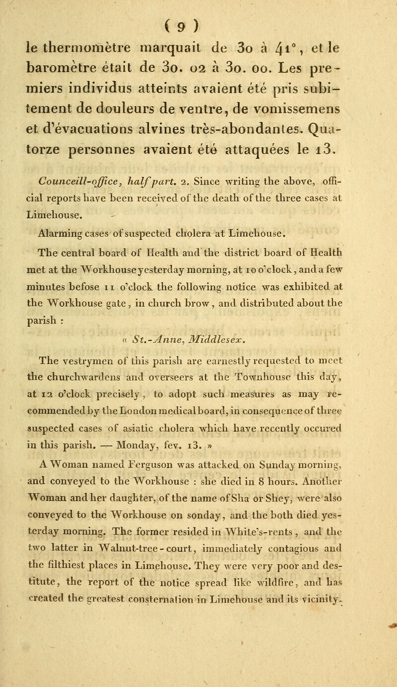 le thermomètre marquait de 3o à 4i°7 tît le baromètre était de 3o. 02 à 3o. 00. Les pre- miers individus atteints avaient été pris subi- tement de douleurs de ventre, de vomissemens et d'évacuations alvines très-abondantes. Qua- torze personnes avaient été attaquées le i3. Counceill-qjffice, halfpart. 2. Since writing ihe above, offi- ciai reports hâve been receiyedof the death of the three cases at Limehouse. Alarming cases ofsuspected choiera at Lnnehouse. The central board of Health and the district board of Health met at the Workhouseyesterday morning, at loo'clock, andafew minutes befose 11 o'clock. the foUowing notice was exhibited at the Workhouse gâte , in church brow, and distributed aboutthe parish : « S t.-Anne, Middlesex. The vestrymen of tiiis parish are earnestly requested to mcet the churchwardens and overseers at the Townhouse this day, at 12 o'clock precisely , to adopt such raeastires as may re- commendedby the London medicalboard, in conséquence of three suspected cases of asiatic choiera which bave recently occured in this parish. -:— Monday, fev. i3. » A Woman nanied Ferguson was attacked on Sunday morning, and conveyed to the Workhouse : she died in 8 hours, Another Woman andher daughter, of the name ofSha orShey, were also conveyed to the Workhouse on sonday, and the both died yes- terday morning. The former resided in White's-rents , and the two latter in Walnut-tree-court, immediately contagions and the filthiest places in Limehouse. They were very poor and des- titute, the report of the notice spread like wildfire, and bas created the greatest consternation in Limehouse and its vicinity.