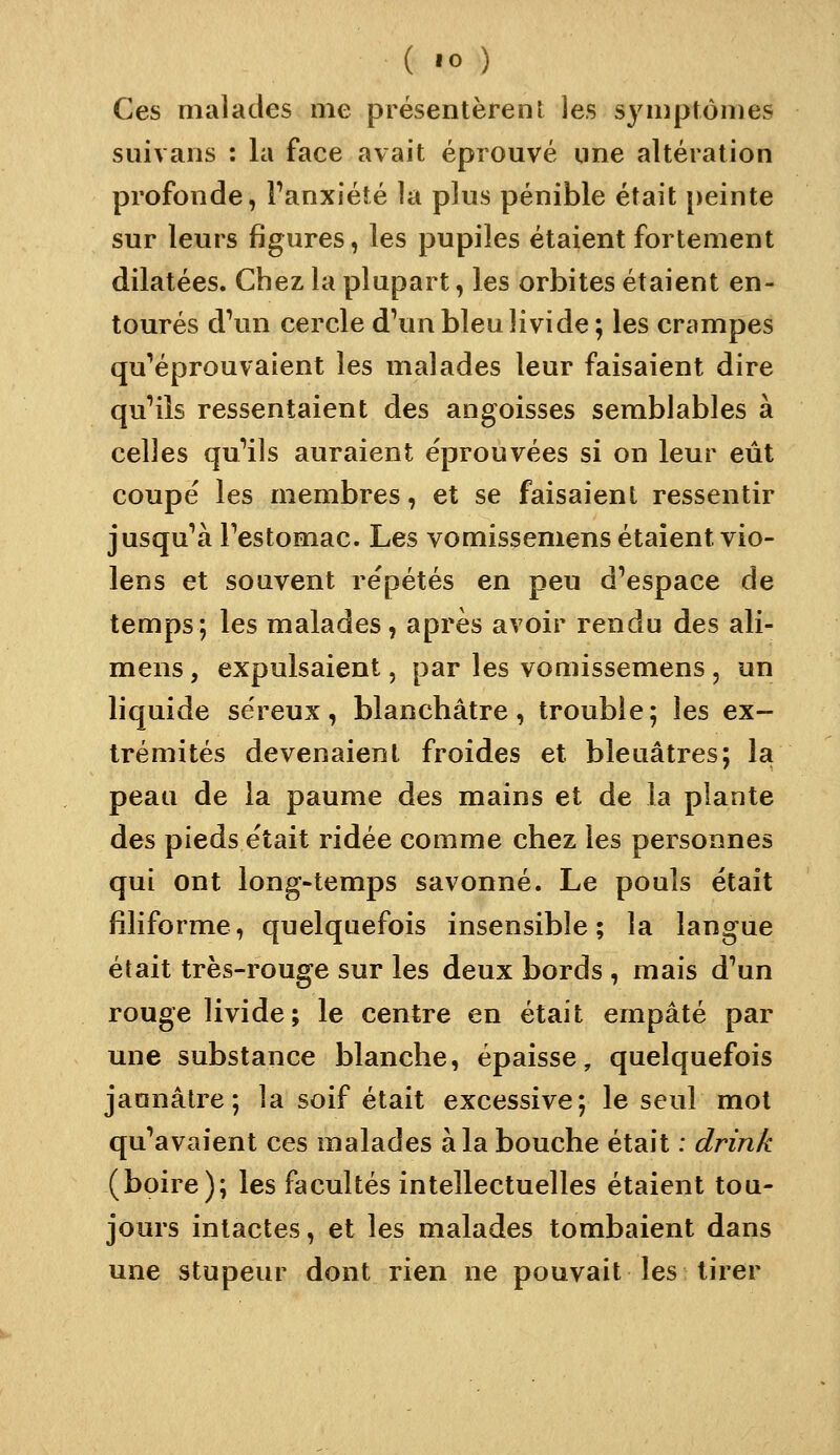 Ces malades me présentèrent les symptômes suivans : la face avait éprouvé une altération profonde, Fanxiété la plus pénible était peinte sur leurs figures, les pupiles étaient fortement dilatées. Chez la plupart, les orbites étaient en- tourés d\in cercle d'un bleu livide ; les crampes qu'éprouvaient les malades leur faisaient dire qu'ils ressentaient des angoisses semblables à celles qu'ils auraient éprouvées si on leur eût coupé les membres, et se faisaient ressentir jusqu'à l'estomac. Les vomissemens étaient vio- lens et souvent répétés en peu d'espace de temps; les malades, après avoir rendu des ali- mens, expulsaient, par les vomissemens , un liquide séreux, blanchâtre, trouble; les ex- trémités devenaient froides et bleuâtres; la peau de la paume des mains et de la plante des pieds était ridée comme chez les personnes qui ont long-temps savonné. Le pouls était filiforme, quelquefois insensible; la langue était très-rouge sur les deux bords , mais d'un rouge livide; le centre en était empâté par une substance blanche, épaisse, quelquefois jaunâtre; la soif était excessive; le seul mot qu'avaient ces malades à la bouche était : drin/c (boire); les facultés intellectuelles étaient tou- jours intactes, et les malades tombaient dans une stupeur dont rien ne pouvait les tirer