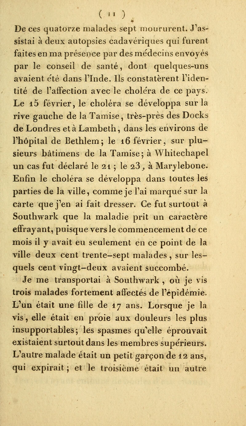 ( ) De ces quatorze malades sept moururent. J'as- sistai à deux autopsies cadavériques qui furent faites en ma présence par des médecins envoyés par le conseil de santé, dont quelques-uns avaient été dans Tlnde. Ils constatèrent Fiden- tité de TafFection avec le choléra de ce pays. Le i5 février, le choléra se développa sur la rive gauche de la Tamise, très-près des Docks de Londres et à Lambeth, dans les environs de rhôpital de Bethlem ; le 16 février, sur plu- sieurs bâtimens de la Tamise ; à Whitechapel un cas fut déclaré le 21 ; le 23^ à Marylebone. Enfin le choléra se développa dans toutes les parties de la ville, comme je Tai marqué sur la carte que j'en ai fait dresser. Ce fut surtout à Southvrark que la maladie prit un caractère effrayant, puisque vers le commencement de ce mois il y avait eu seulement en ce point de la ville deux cent trente-sept malades , sur les- quels cent vingt-deux avaient succombé. Je me transportai à Southwark , où je vis trois malades fortement affectés de l'épidémie. L'un était une fille de 17 ans. Lorsque je la vis, elle était en proie aux douleurs les plus insupportables; lés spasmes qu'elle éprouvait existaient surtout dans les membres supérieurs. L'autre malade était un petit garçon de 12 ans, qui expirait ; et le troisième était un autre