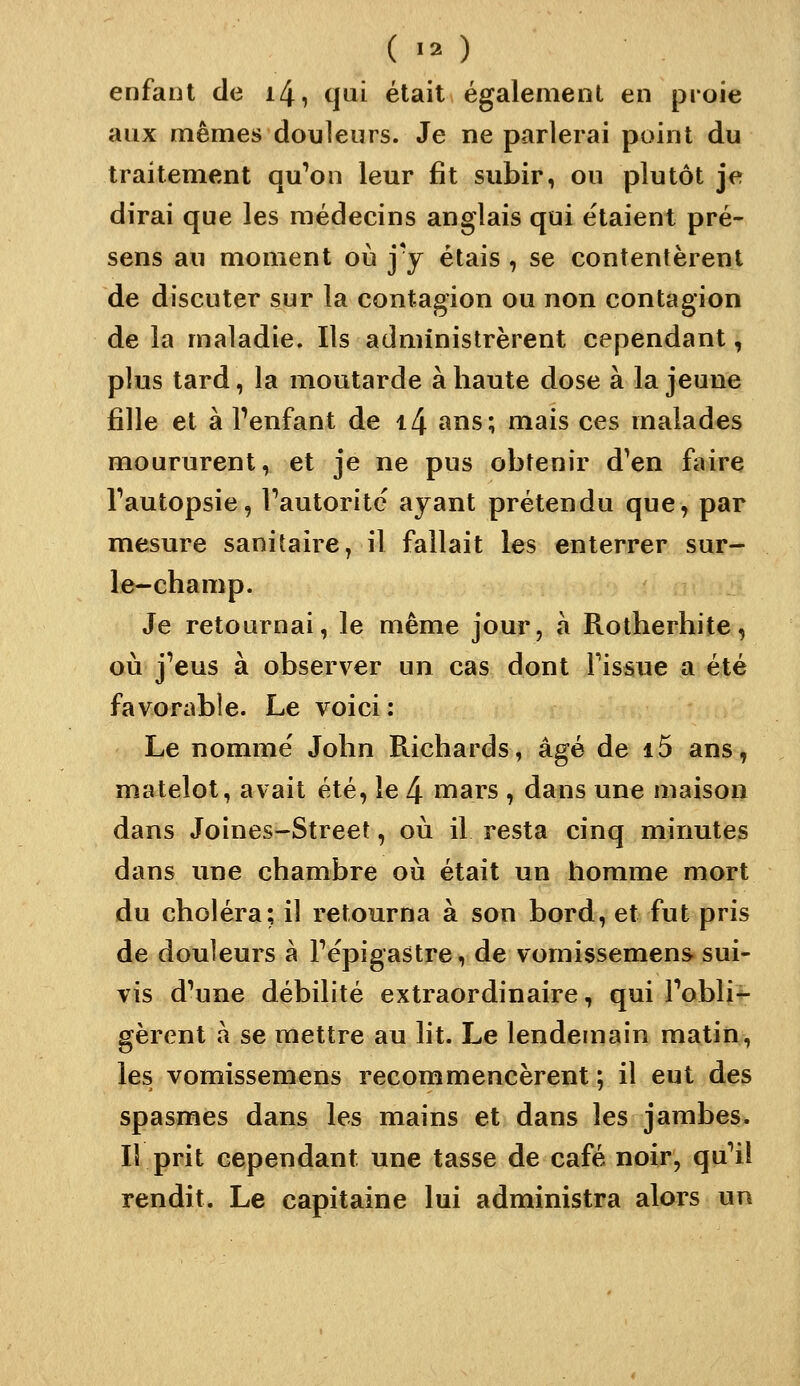 enfant de i4, qui était égalemenl en proie aux mêmes douleurs. Je ne parlerai point du traitement qu'on leur fît subir, ou plutôt je dirai que les médecins anglais qui étaient pré- sens au moment où jy étais , se contentèrent de discuter sur la contagion ou non contagion de la maladie. Ils administrèrent cependant, plus tard, la moutarde à haute dose à la jeune fille et à Tenfant de i4 ans; mais ces malades moururent, et je ne pus obtenir d'en faire Tautopsie, Fautorite' ayant prétendu que, par mesure sanitaire, il fallait les enterrer sur- le-champ. Je retournai, le même jour, h Rotherhite, où j'eus à observer un cas dont Fissue a été favorable. Le voici : Le nommé John Richards, âgé de i5 ans, matelot, avait été, le 4 mars , dans une maison dans Joines-Street, où il resta cinq minutes dans une chambre où était un homme mort du choléra; il retourna à son bord, et fut pris de douleurs à Tépigastre, de vomissemens. sui- vis d'une débilité extraordinaire, qui Fobli^ gèrent à se mettre au lit. Le lendemain matin, les vomissemens recommencèrent ; il eut des spasmes dans les mains et dans les jambes* Il prit cependant une tasse de café noir, qu'il rendit. Le capitaine lui administra alors un