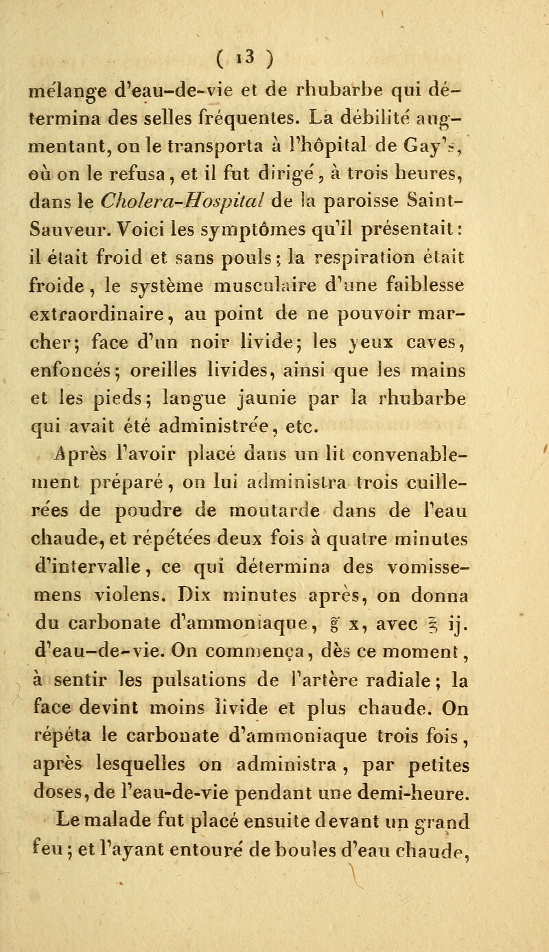 mélange d'eau-de-vie et de rhubarbe qui dé- termina des selles fréquentes. La débilité aug- mentant, on le transporta à Phôpital de Gay^>, où on le refusa, et il fut dirigé 5 à trois heures, dans le Cholera-Hospital de la paroisse Saint- Sauveur. Voici les symptômes qu'il présentait : il était froid et sans pouls; la respiration était froide, le système musculaire d\me faiblesse extraordinaire, au point de ne pouvoir mar- cher; face d^in noir livide; les yeux caves, enfoncés; oreilles livides, ainsi que les mains et les pieds; langue jaunie par la rhubarbe qui avait été administrée, etc. iiprès Tavoir placé dans un lit convenable- ment préparé, on lui administra trois cuille- rées de poudre de moutarde dans de Teau chaude, et répétées deux fois à quatre minutes d'intervalle, ce qui détermina des vomisse- mens violens. Dix minutes après, on donna du carbonate d'ammoniaque, g x, avec § ij. d'eau-de-vie. On commença, dès ce moment, à sentir les pulsations de Tarière radiale ; la face devint moins livide et plus chaude. On répéta le carbonate d'ammoniaque trois fois, après lesquelles on administra, par petites doses, de l'eau-de-vie pendant une demi-heure. Le malade fut placé ensuite devant un grand feu ; et l'ayant entouré de boules d'eau chaude,