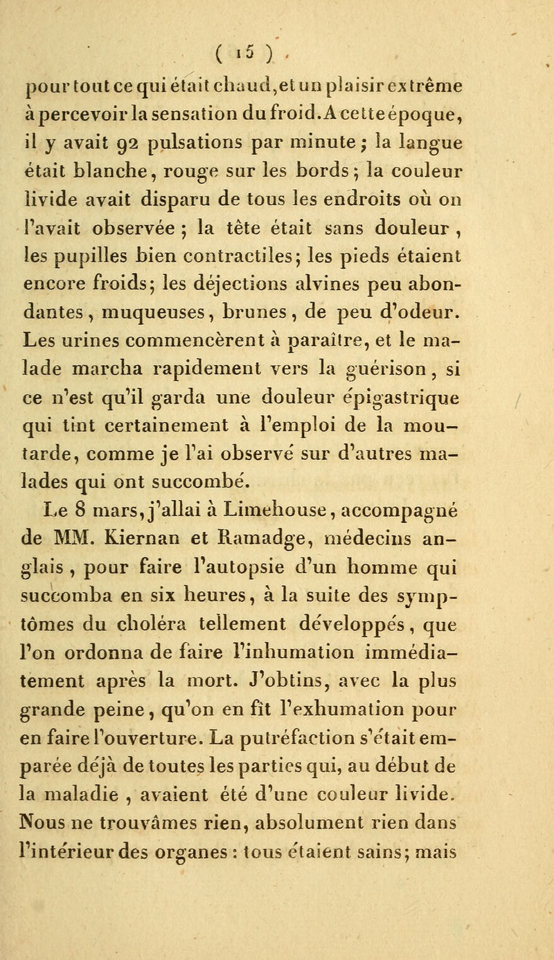 pour tout ce qui était chaud,et un plaisir ex trême à percevoir la sensation du froid. A cette époque, il y avait 92 pulsations par minute ; la langue était blanche, rouge sur les bords; la couleur livide avait disparu de tous les endroits où on Pavait observée ; la tête était sans douleur , les pupilles bien contractiles; les pieds étaient encore froids; les déjections alvines peu abon- dantes , muqueuses, brunes, de peu d'odeur. Les urines commencèrent à paraître, et le ma- lade marcha rapidement vers la guérison, si ce n'est qu'il garda une douleur e'pigastrique qui tint certainement à l'emploi de la mou- tarde, comme je l'ai observe' sur d'autres ma- lades qui ont succombé. Le 8 mars, j'allai à Limehouse, accompagné de MM. Kiernan et Ramadge, médecins an- glais , pour faire Pautopsie d'un homme qui succomba en six heures, à la suite des symp- tômes du choléra tellement développés, que l'on ordonna de faire l'inhumation immédia- tement après la mort. J'obtins, avec la plus grande peine, qu'on en fît l'exhumation pour en faire l'ouverture. La putréfaction s'e'tait em- parée déjà de toutes les parties qui, au début de la maladie , avaient été d'une couleur livide. Nous ne trouvâmes rien, absolument rien dans l'intérieur des organes : tous étaient sains; mais