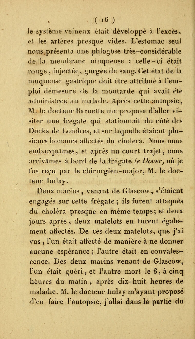 ( >6) le système veineux était développé à Pexcès, ot les artères presque vides. L''estomac seul nous.présenta une phlogose très-considérable de la membrane muqueuse : celle-ci était rouge , injectée, gorgée de sang. Cet état de la muqueuse gastrique doit être attribué à l'em- ploi démesure de la moutarde qui avait été administrée au malade. Après cette autopsie, M. le docteur Barnette me proposa d^aller vi- siter une frégate qui stationnait du côté des Docks de Londres, et sur laquelle étaient plu- sieurs hommes affectés du choléra. Nous nous embarquâmes, et après un court trajet, nous arrivâmes à bord de la frégate le Dos^eVy où je fus reçu par le chirurgien-major, M. le doc- teur Imlay. Deux marins, venant de Glascow, s'étaient engages sur cette frégate ; ils furent attaqués du choléra presque en même temps ; et deux jours après , deux matelots eu furent égale- ment affectés. De ces deux matelots, que j'ai vus, l'un était affecté de manière à ne donner aucune espérance ; l'autre était en convales- cence. Des deux marins venant de Glascow, l'un était guéri, et l'autre mort le 8, à cinq heures du matin y après dix-huit heures de maladie. M. le docteur Imlaj m'ayant proposé d'en faire Tautopsie, j'allai dans la partie du