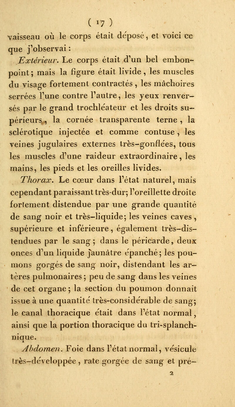 vaisseau où le corps était déposé, et voici ce que j'observai : Extérieur. Le corps était d'^un bel embon- point; mais la figure était livide, les muscles du visage fortement contractés , les mâchoires serrées Fune contre l'autre, les yeux renver- sés par le grand trochléateur et les droits su- périeurs , la cornée transparente terne, la sclérotique injectée et comme contuse, les veines jugulaires externes très-gonflées, tous l€s muscles d'une raideur extraordinaire, les mains, les pieds et les oreilles livides. Thorax. Le cœur dans l'état naturel, mais cependant paraissant très-dur; l'oreillette droite fortement distendue par une grande quantité de sang noir et très-liquide; les veines caves, supérieure et inférieure, également très-dis- tendues par le sang; dans le péricarde, deux onces d^un liquide jaunâtre épanché ; les pou- mons gorgés de sang noir, distendant les ar- tères pulmonaires ; peu de sang dans les veines de cet organe ; la section du poumon donnait issue à une quantité très-considérable de sang; le canal thoracique était dans l'état normal, ainsi que la portion thoracique du tri-splanch- niaue. Abdomen. Foie dans l'état normal, vésicule très-développée, rate gorgée de sang et pré-