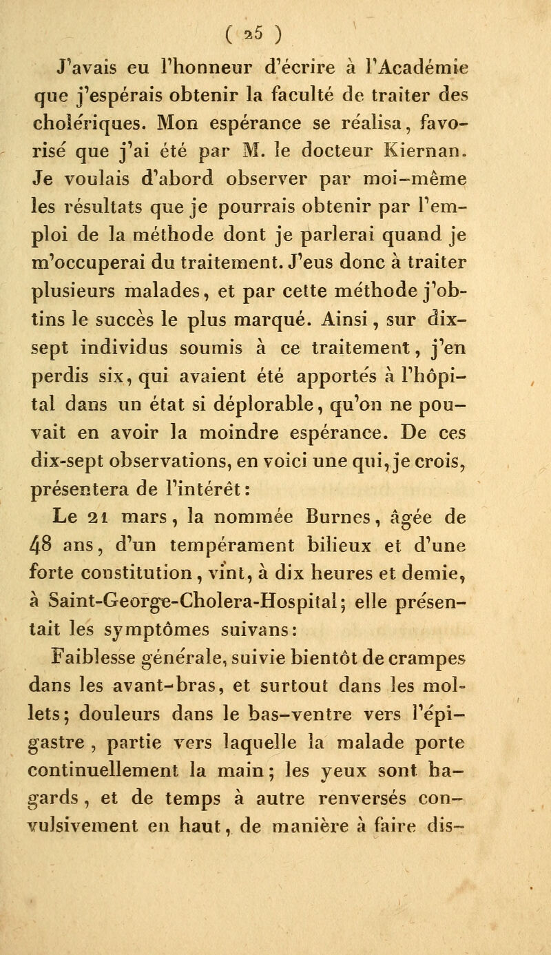 J'avais eu Fhonneur d^écrire à rAcadémie que j'espérais obtenir la faculté de traiter des cholériques. Mon espérance se réalisa, favo- risé que j'ai été par M. le docteur Kiernan. Je voulais d'abord observer par moi-même les résultats que je pourrais obtenir par l'em- ploi de la méthode dont je parlerai quand je m'occuperai du traitement. J'eus donc à traiter plusieurs malades, et par cette méthode j'ob- tins le succès le plus marqué. Ainsi, sur dix- sept individus soumis à ce traitement, j'en perdis six, qui avaient été apportés à l'hôpi- tal dans un état si déplorable, qu'on ne pou- vait en avoir la moindre espérance. De ces dix-sept observations, en voici une qui, je crois, présentera de l'intérêt : Le 21 mars, la nommée Burnes, âgée de 48 ans, d'un tempérament bilieux et d'une forte constitution, vint, à dix heures et demie, à Saint-George-Cholera-Hospital; elle présen- tait les symptômes suivans: Faiblesse générale, suivie bientôt de crampes dans les avant-bras, et surtout dans les mol- lets; douleurs dans le bas-ventre vers l'épi- gastre , partie vers laquelle la malade porte continuellement la main ; les yeux sont ha- gards , et de temps à autre renversés con- vulsivement en haut, de manière à faire dis-