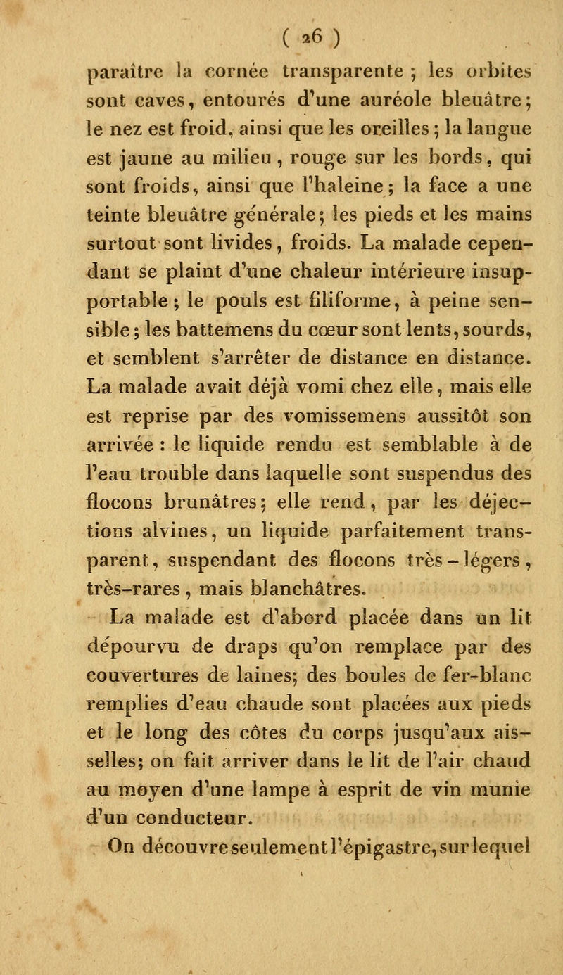 ( .6) paraître la cornée transparente ; les orbites sont caves, entourés d^une auréole bleuâtre; le nez est froid, ainsi que les oreilles ; la langue est jaune au milieu , rouge sur les bords, qui sont froids, ainsi que fhaleine ; la face a une teinte bleuâtre générale; les pieds et les mains surtout sont livides, froids. La malade cepen- dant se plaint d^une chaleur intérieure insup- portable ; le pouls est filiforme, à peine sen- sible ; les battemens du cœur sont lents, sourds, et semblent s'arrêter de distance en distance. La malade avait déjà vomi chez elle, mais elle est reprise par des vomissemens aussitôt son arrivée : le liquide rendu est semblable à de l'eau trouble dans laquelle sont suspendus des flocons brunâtres; elle rend, par les déjec- tions alvines, un liquide parfaitement trans- parent, suspendant des flocons très-légers, très-rares, mais blanchâtres. La malade est d'abord placée dans un lit dépourvu de draps qu'on remplace par des couvertures de laines; des boules de fer-blanc remplies d'eau chaude sont placées aux pieds et le long des côtes du corps jusqu'aux ais- selles; on fait arriver dans le lit de l'air chaud au moyen d'une lampe à esprit de vin munie d'un conducteur. On découvre seulement l'épigastre, sur lequel