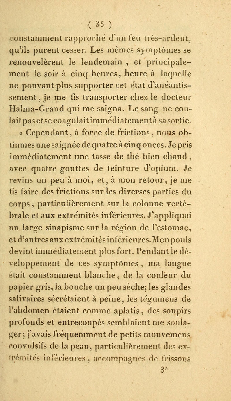 constamment rapproche d^m feu très-ardent, qu^ils purent cesser. Les mêmes symptômes se renouvelèrent le lendemain , et principale- ment le soir à cinq heures, heure à laquelle ne pouvant plus supporter cet état dVnëantis- sement, je me fis transporter chez le docteur Halma-Grand qui me saigna. Le sang ne cou- lait pas etse coagulait immëdiatementàsasortie. « Cependant, à force de frictions, nous ob- tînmes une saignée de quatre à cinq onces. Je pris immédiatement une tasse de thé bien chaud , avec quatre gouttes de teinture d^opium. Je revins un peu à moi, et, à mon retour, je me fis faire des frictions sur les diverses parties du corps, particulièrement sur la colonne verté- brale et aux extrémités inférieures. J'appliquai un large sinapisme sur la région de Festomac, et d'autres aux extrémités inférieures. Mon pouls devint immédiatement pi os fort. Pendant le dé- veloppement de ces symptômes , ma langue était constamment blanche, de la couleur du papier gris, la bouche un peu sèche; les glandes salivaires sécrétaient à peine 5 les tégumens de Fabdomen étaient comme aplatis, des soupirs profonds et entrecoupés semblaient me soula» ger; i'avais fréquemment de petits mouvemens convulsifs de la peau, particulièrement des ex- trémités inférieures, accompagnés de frissons 3^