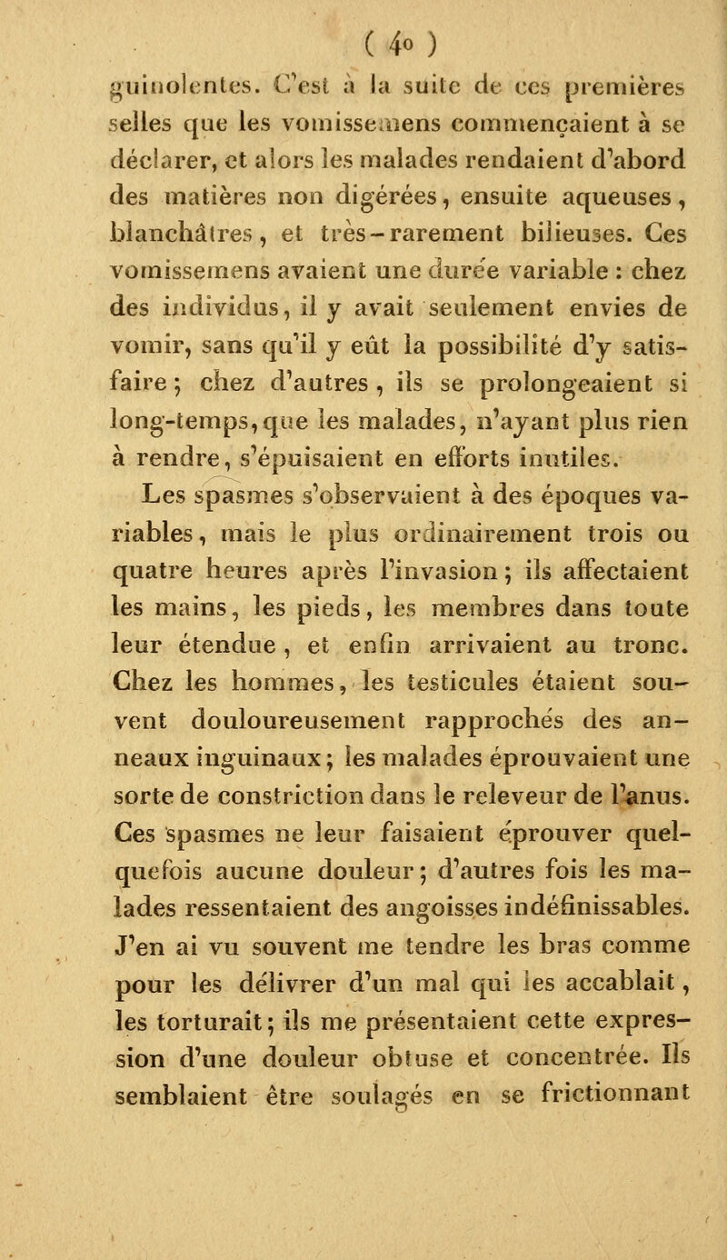 guinoîentt's. Cest à la suite de ces [jreniières selles que les vomissemens commençaient à se déclarer, et aiors les malades rendaient d^abord des matières non digérées, ensuite aqueuses, blanchâtres, et très-rarement bilieuses. Ces vomissemens avaient une durée variable : chez des individus, il y avait seulement envies de vomir, sans qu'il y eût la possibilité d^ satis- faire ; chez d^autres , ils se prolongeaient si long-temps,que les malades, n'ayant plus rien à rendre, s'épuisaient en efforts inutiles. Les spasmes s'observaient à des époques va- riables, mais le plus ordinairement trois ou quatre heures après l'invasion ; ils affectaient les mains, les pieds, les membres dans toute leur étendue , et enfin arrivaient au tronc. Chez les hommes, les testicules étaient sou- vent douloureusement rapprochés des an- neaux inguinaux; les malades éprouvaient une sorte de constriction dans le releveur de l'anus. Ces spasmes ne leur faisaient éprouver quel- quefois aucune douleur ; d'autres fois les ma- lades ressentaient des angoisses indéfinissables. J'en ai vu souvent me tendre les bras comme pour les délivrer d'un mal qui les accablait, les torturait; ils me présentaient cette expres- sion d'une douleur obtuse et concentrée. Ils semblaient être soulagés en se frictionnant
