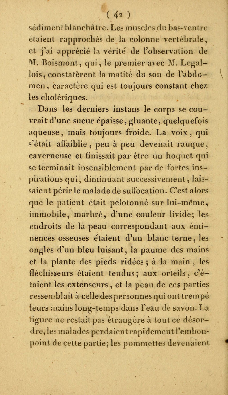 sédimeni blanchâtre. Les muscles du bas-ventre étaient rapprochés de la colonne vertébrale, et j'ai apprécié la vérité' de l'observation de M. Boisnïont, qui, le premier avec M. Legaî- lois, constatèrent la matité du son de Tabdo- men, caractère qui est toujours constant chez les cholériques. Dans les derniers instans le corps se cou- vrait d'une sueur épaisse, gluante, quelquefois aqueuse, mais toujours froide. La voix, qui s'était affaiblie, peu à peu devenait rauque, caverneuse et finissait par être un hoquet qui se terminait insensiblement par de fortes ins- pirations qui, diminuant successivement, lais- saient périr le malade de suffocation. Cest alors que le patient était pelotonné sur lui-même, immobile, marbré, d'une couleur livide; les endroits de la peau correspondant aux émi- nences osseuses étaient d'un blanc terne, les ongles d'un bleu luisant, la paume des mains et la plante des pieds ridées ; à la main , les fléchisseurs étaient tendus ; aux orteils, c'é- taient les extenseurs, et la peau de ces parties resseaiblait à celle des personnes qui ont trempé leurs mains long-temps dans l'eau de savon, La figure ne restait pas étrangère à tout ce désor- dre, les malades perdaient rapidement l'embon- point de cette partie; les pommettes devenaient