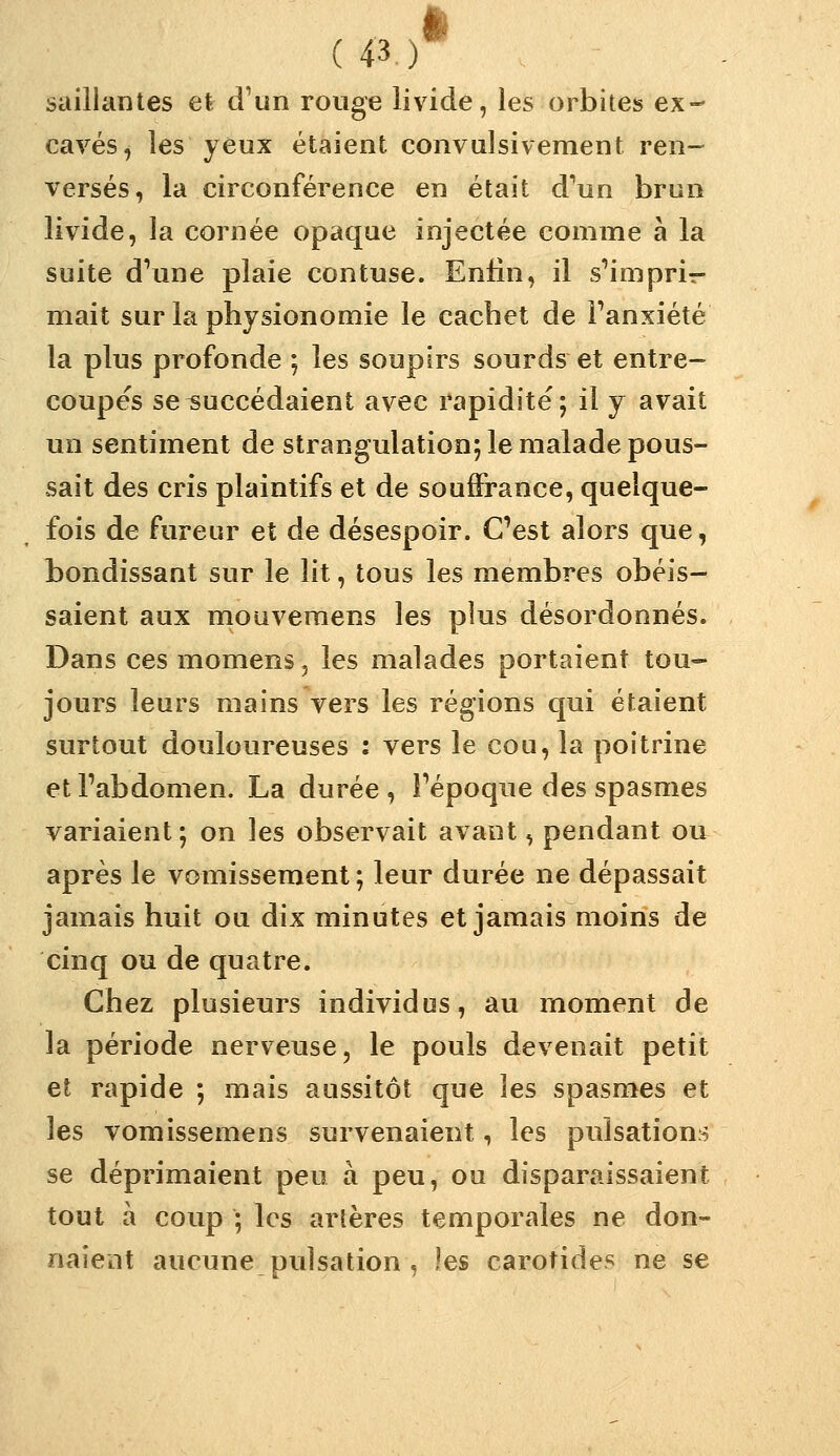 saillantes el trun rouge livide, les orbites ex- caves, les yeux étaient convulsivement ren- versés, la circonférence en était d^un brun livide, la cornée opaque injectée comme à la suite d^une plaie contuse. Enlin, il s^'impri- mait sur la physionomie le cachet de Fanxiété la plus profonde ; les soupirs sourds et entre- coupes seisuccédaient avec rapidité; il y avait un sentiment de strangulation; le malade pous- sait des cris plaintifs et de souffrance, quelque- fois de fureur et de désespoir. C'est alors que, bondissant sur le lit, tous les membres obéis- saient aux mouveraens les plus désordonnés. Dans ces momens, les malades portaient tou- jours leurs mains vers les régions qui étaient surtout douloureuses : vers le cou, la poitrine etTabdomen. La durée, Fépoque des spasmes variaient; on les observait avant, pendant ou après le vomissement ; leur durée ne dépassait jamais huit ou dix minutes et jamais moins de cinq ou de quatre. Chez plusieurs individus, au moment de la période nerveuse, le pouls devenait petit et rapide ; mais aussitôt que les spasmes et les vomissemens survenaient, les pulsations se déprimaient peu à peu, ou disparaissaient tout à coup ; les artères temporales ne don- naient aucune pulsation , les carotides ne se