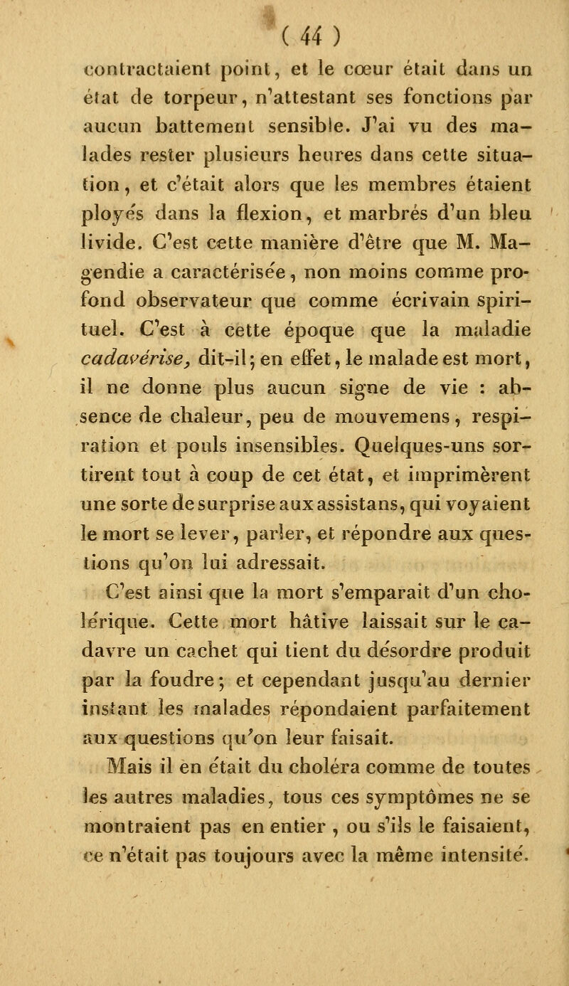 contractaient point, et le cœur était dans un état de torpeur, n^attestant ses fonctions par aucun battement sensible. J^ai vu des ma- lades rester plusieurs heures dans cette situa- tion , et c'était alors que les membres étaient ploye's dans la flexion, et marbrés d'un bleu livide. C'est cette manière d'être que M. Ma- gendie a caractérisée, non moins comme pro- fond observateur que comme écrivain spiri- tuel. C'est à cette époque que la maladie cadai^érise^ dit-il ; en efiPet, le malade est mort, il ne donne plus aucun signe de vie : ab- sence de chaleur, peu de mouvemens, respi- ration et pouls insensibles. Qaeiques-uns sor- tirent tout à coup de cet état, et imprimèrent une sorte de surprise aux assistans, qui voyaient le mort se lever, parler, et répondre aux ques- tions qu'on lui adressait. C'est ainsi que la mort s'emparait d'un cho- lérique. Cette mort hâtive laissait sur le ca- davre un cachet qui tient du désordre produit par la foudre; et cependant jusqu'au dernier instant les malades répondaient parfaitement aux questions qu^on leur faisait. Mais il en était du choléra comme de toutes les autres maladies, tous ces symptômes ne se montraient pas en entier , ou s'ils le faisaient, ce n'était pas toujours avec la même intensité.