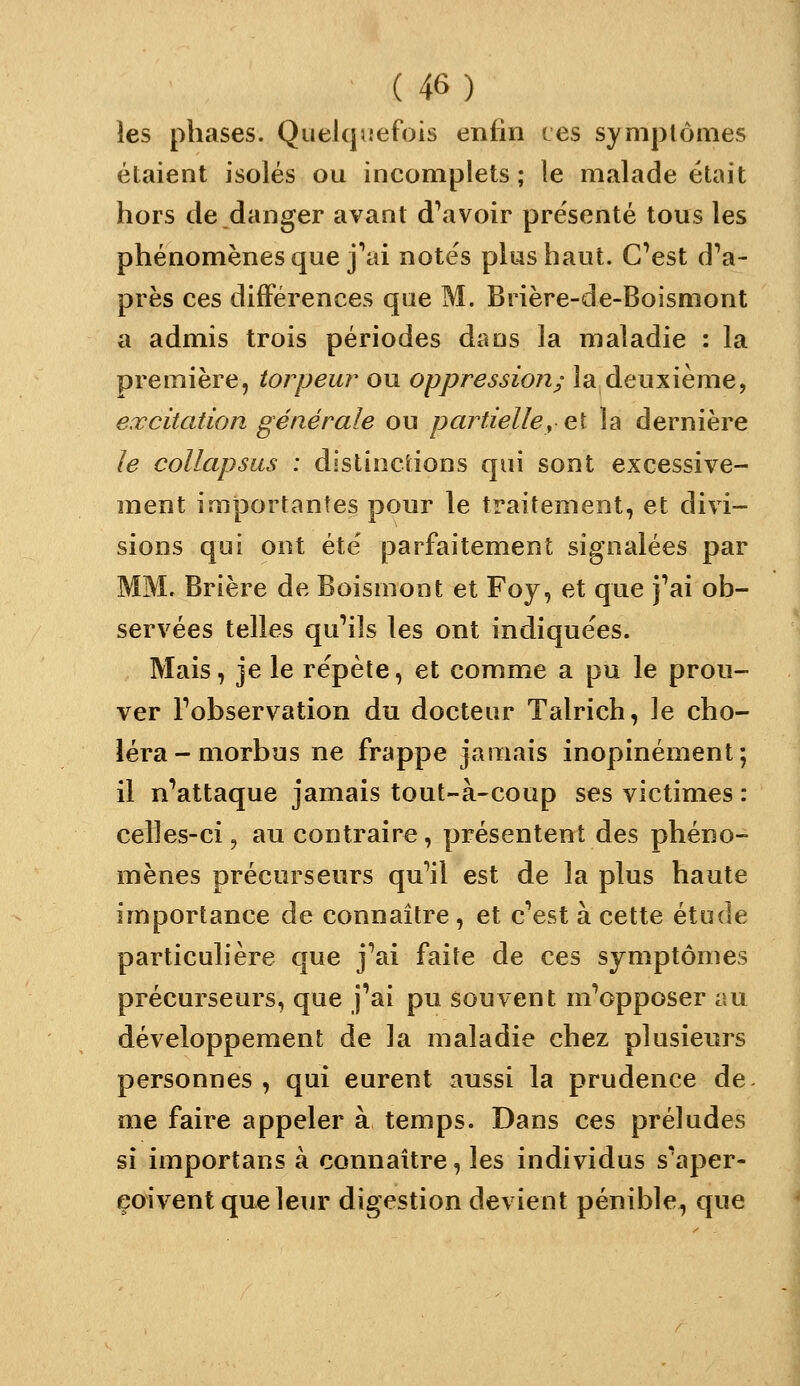 les phases. Quelqu-efois enfin ces symptômes étaient isolés ou incomplets; le malade était hors de danger avant d\ivoir présenté tous les phénomènes que jVii notés plus haut. C'est d'a- près ces différences que M. Brière-de-Boismont a admis trois périodes dans la maladie : la première, torpeur ou oppression; la deuxième, excitation générale ou partielle,0,1 la dernière le collapsus : distinctions qui sont excessive- ment imjjortantes pour le traitement, et divi- sions qui ont été parfaitement signalées par MM. Brière de Boismont et Foy, et que j'ai ob- servées telles qu'ils les ont indiquées. Mais, je le répète, et comme a pu le prou- ver l'observation du docteur Talrich, le cho- léra-morbus ne frappe jamais inopinément; il n'attaque jamais tout-à-coup ses victimes : celles-ci, au contraire, présentent des phéno- mènes précurseurs qu'il est de la plus haute importance de connaître, et c'est à cette étude particulière que j'ai faite de ces symptômes précurseurs, que j'ai pu souvent m'opposer nu développement de la maladie chez plusieurs personnes, qui eurent aussi la prudence de me faire appeler à temps. Dans ces préludes si importans à connaître, les individus s'aper- çoivent que leur digestion devient pénible, que