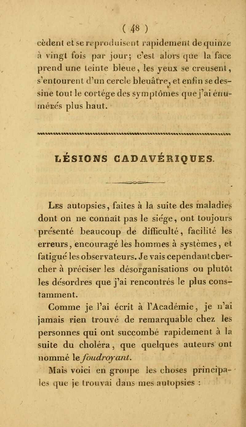 cèdent etseripioduiscDt rapidement dequinze à vingt fois par jour; c'est alors que la face prend une teinte bleue, les yeux se creusent, s'entourent d'un cercle bleuâtre, et enfin se des- sine tout le cortège des symptômes que j'ai énu- méECS plus haut. LESIONS CADAVEBÎQUES. Les autopsies, faites à la suite des maladies dont on ne connaît pas le siège, ont toujours présenté beaucoup de difficulté, facilité les erreurs, encouragé les hommes à systèmes, et fatigué les observateurs. Je vais cependant cher- cher à préciser les désorganisations ou plutôt les désordres que j'ai rencontrés le plus cons- tamment. Comme je l'ai écrit à l'Académie, je n'ai jamais rien trouvé de remarquable chez les personnes qui ont succombé rapidement à la suite du choléra, que quelques auteurs ont nommé \e foudroyant. Mais voici en groupe les choses principa- les que je trouvai dans mes autopsies :