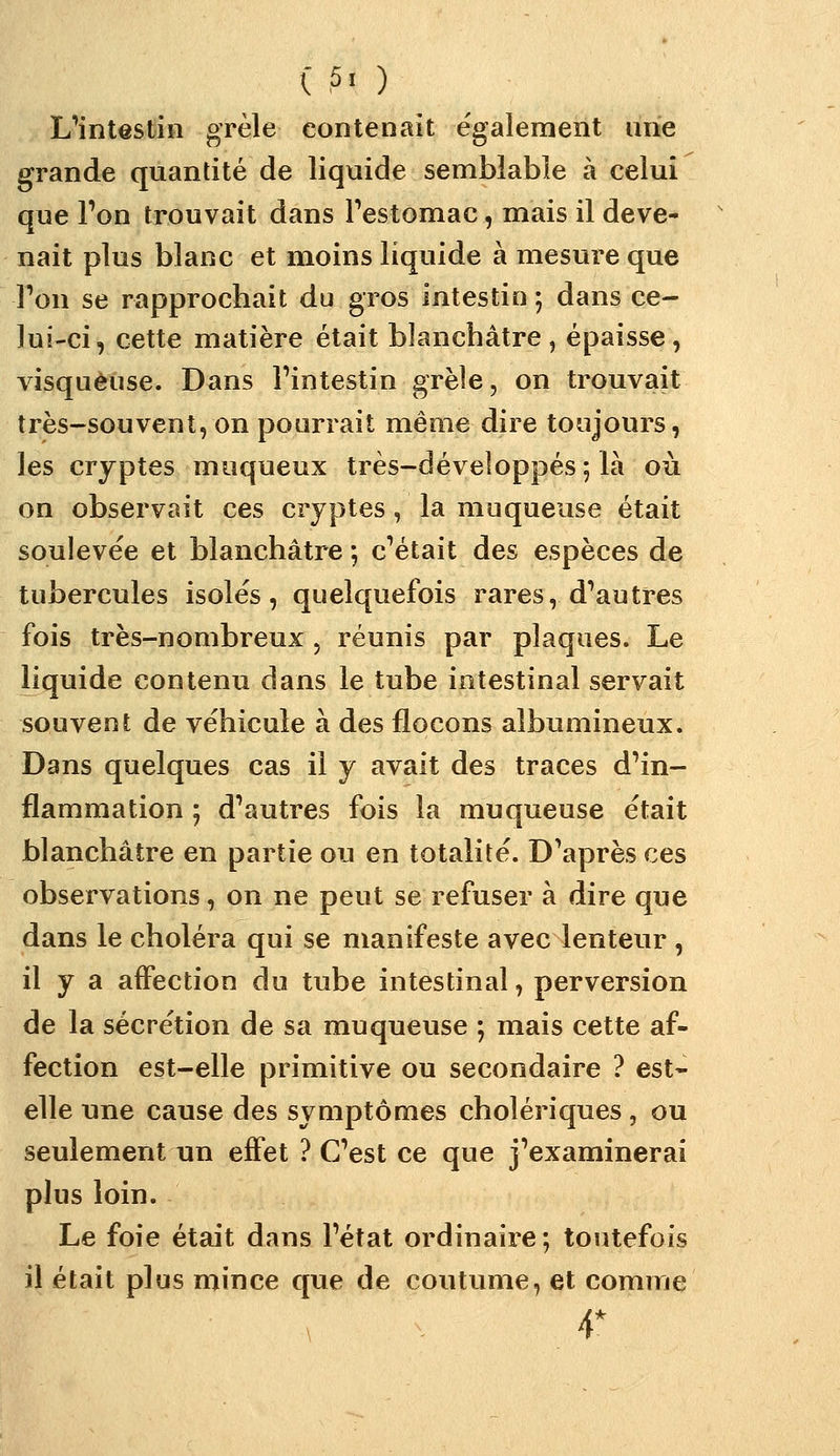( 5. ) L^intestin grêle contenait également luie grande quantité de liquide semblable à celui que Ton trouvait dans Festomac, mais il deve- nait plus blanc et moins liquide à mesure que Ton se rapprochait du gros intestin ; dans ce- lui-ci, cette matière était blanchâtre ^ épaisse, visqueuse. Dans Tintestin grèîe, on trouvait très-souvent, on pourrait même dire toujours, les cryptes moqueux très-développés 5 là où on observait ces cryptes, la muqueuse était soulevée et blanchâtre *, c'était des espèces de tubercules isolés, quelquefois rares, d'autres fois très-nombreux , réunis par plaques. Le liquide contenu dans le tube intestinal servait souvent de véhicule à des flocons albumineux. Dans quelques cas il y avait des traces d'in- flammation ; d'autres fois la muqueuse était blanchâtre en partie ou en totalité. D'après ces observations, on ne peut se refuser à dire que dans le choléra qui se manifeste avec lenteur , il y a affection du tube intestinal, perversion de la sécrétion de sa muqueuse ; mais cette af- fection est-elle primitive ou secondaire ? est- elle une cause des symptômes cholériques, ou seulement un effet ? C'est ce que j'examinerai plus loin. Le foie était dans l'état ordinaire; toutefois il était plus mince que de coutume, et comme 4*